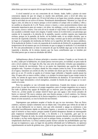 Librodot                             Conocer a Dios                     Deepak Choopra 182

alma tiene que tener un aspecto divino que forma la meta de toda búsqueda.

      A nivel material yo no soy consciente de mi Atman. Ando, hablo y pienso sin tener
conciencia alguna de que mi origen es mucho más profundo, pero a nivel del alma soy
totalmente consciente de quién soy. El nivel del alma es un lugar muy extraño, porque origina
toda la actividad sin ser activo él mismo. Pensémoslo detenidamente. Mientras yo viajo de un
lugar a otro, mi alma no se mueve porque a nivel cuántico el campo sólo se ondula y vibra y
no cambia su situación de A a B. Nazco, crezco y muero, y estos acontecimientos tienen una
tremenda importancia para mi cuerpo y mi alma, sin embargo, a nivel cuántico, no hay nada
que nazca, crezca o muera. Una cosa así no le sucede al viejo fotón. Un aparato de televisión
nos ayudará a entender mejor este enigma. Cuando vemos en la televisión a un personaje que
camina de la izquierda a la derecha de la pantalla, nuestro cerebro registra una impresión
errónea, porque en la pantalla, de hecho, no ha habido nada, ni un simple electrón, que se
moviera de izquierda a derecha. Si tomamos una lupa, veremos que la única actividad que tie-
ne lugar es el parpadeo de moléculas de fósforo en la superficie del tubo de rayos catódicos.
Si la molécula de fósforo A está a la izquierda de la molécula de fósforo B, su parpadeo puede
temporizarse de tal manera que en el momento en que se apague la molécula A se encienda la
B. Por este procedimiento se tiene la sensación de que ha habido algo que se ha movido de
izquierda a derecha, de la misma manera que las luces centelleantes que se instalan por
Navidad parece que se mueven alrededor del árbol.


       Apliquémonos ahora el mismo principio a nosotros mismos. Cuando yo me levanto de
la silla y ando por la habitación, mi cuerpo parece moverse pero, en realidad, no pasa nada de
esto a nivel cuántico. En lugar de ello, hay una serie de partículas virtuales que parpadean y
crean la ilusión de movimiento. Esto es un punto tan importante que querría dar algunos
ejemplos más. Vayamos a la playa, donde las olas rompen contra la costa. Si nos adentramos
en el agua y lanzamos un corcho en ella, los sentidos nos dicen que las olas van a trasladarlo,
pero no es así. El corcho se queda en el mismo lugar subiendo y bajando cuando pasan las
olas. El agua sólo se mueve arriba y abajo y es siempre la misma agua la que rompe contra la
orilla, no setrata de agua nueva venida desde kilómetros de distancia. El movimiento de las
olas tiene lugar únicamente a nivel energético, creando la ilusión de que el agua se va acer-
cando a la costa.
       Pero los ejemplos se van volviendo más misteriosos. Cuando dos imanes se atraen el
uno al otro, lo que los arrastra es el campo magnético, pero el campo magnético no se mueve.
Por todo el planeta hay agujas de brújula que se mueven, pero los polos magnéticos de la
Tierra no. ¿Cómo puede un campo inmóvil hacer que una aguja o dos trozos pesados de
hierro se muevan? De nuevo estamos ante una ilusión porque, a nivel cuántico, los fotones
virtuales, actuando de portadores de la fuerza magnética, se encienden y se apagan y, como lo
hacen en esta secuencia, se crea la ilusión de movimiento.
      Supongamos que podemos aceptar el hecho de que no nos movemos. Para un físico
cuántico, nuestros cuerpos solamente son un objeto más. Una pelota que rebota de un lado al
otro de una habitación no se mueve, sino que sólo enciende y apaga su existencia a una
velocidad increíblemente rápida en diferentes lugares, y nosotros no somos diferentes. Pero
aquí el misterio se hace mayor, porque cuando la pelota desaparece durante un nanosegundo
para reaparecer inmediatamente al lado, a la derecha o a la izquierda, ¿por qué no se
desintegra? Después de todo, ha estado absolutamente ausente durante un determinado lapso
de tiempo y no hay razón alguna por la cual su antigua forma, su tamaño y su color no deban
simplemente disolverse. La física cuántica puede incluso calcular las probabilidades que hay
de que no reaparezca y que, en lugar de una pelota rebotando por la habitación, no aparezca
repentinamente un tazón de gelatina rosa. ¿Qué es lo que hace que las cosas sean coherentes?

                                                                                           182
                                      Librodot
 