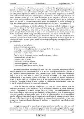 Librodot                              Conocer a Dios                       Deepak Choopra 183

      Si volvemos a la televisión, la respuesta es evidente. Los personajes que cruzan la
pantalla son fantasmas, aunque sean organizados. Su imagen está fijada en una película o en
una cinta de vídeo y sus movimientos están planeados y calculados. En otras palabras, hay
una inteligencia organizadora detrás de la ilusión que evita que los parpadeos de los fotones
sean verdaderamente aleatorios; esa inteligencia crea formas a partir de cargas eléctricas sin
forma. Además, resulta que no es sólo el movimiento de una imagen de televisión lo que es
una ilusión, sino que también lo es el color, la forma, la voz, en caso de que el , personaje
hable. Sea cual sea la calidad que buscamos, puede descomponerse en pulsos de energía, y
estas pulsa- ciones sólo tienen sentido porque un organizador escondi- ; , do las ha creado.
      Ésta es esencialmente la función del alma; ella mantiene unida la realidad, es la que
organiza mi vida desde fuera de la escena, es la inteligencia que me preside. Pienso, hablo,
trabajo, amo y sueño porque tengo alma y, sin embargo, el alma no hace ninguna de estas
cosas. Soy yo. Nunca reconocería mi alma si nos encontráramos cara a cara. Todo lo que
marca la diferencia entre la vida y la muerte debe pasar por este mundo por vía del alma.
      Hoy me he sentado para ver si podía hacer una lista de todos los acontecimientos
invisibles que suceden a nivel del alma y los resultados inspiran un profundo respeto por el
«trabajo del alma», al que la Iglesia medieval llamaba psicomaquia y que se produce cada vez
que respiramos:

     Lo infinito se vuelve finito.
     Lo inmóvil empieza a moverse.
     El universo se contrae hasta meterse en un lugar dentro de nosotros.
     La eternidad adquiere apariencia de tiempo.
     Lo incierto se vuelve cierto.
     Aquello que no tiene causa empieza la cadena de causa y efecto.
     La trascendencia baja a la tierra.
     Lo divino toma un cuerpo.
     Lo aleatorio adopta un modelo.
     Lo inmortal pretende haber nacido.
     La realidad se pone la máscara de la ilusión.

      Nosotros compartimos este trabajo del alma con Dios, que puede definirse de infinitas
formas, pero una de sus versiones es que él es un proceso, y este proceso involucra dar vida al
ser. La ciencia tiene su propia teoría sobre cómo se originó la vida hace dos mil millones de
años a partir de una sopa de productos químicos orgánicos. Esta sopa, contenida
probablemente en los antiguos océanos de la Tierra fue alcanzada por un rayo y empezó a
hervir en ácidos nucleicos primitivos, a partir de los cuales comenzó la larga cadena de la
evolución. Pero desde el punto de vista espiritual, la vida ha sido constantemente creada por
el tipo de trabajo del alma que he enumerado más arriba.
      En la vida hay algo más que creación pura. El alma, tal y como insisten todas las
tradiciones religiosas, existe para poner fin al sufrimiento, cosa que no puede decirse de
cualquier otro aspecto de nosotros mismos'. La mente, el ego y las emociones causan tanto
dolor como placer y pueden arrojarnos al desorden y la confusión a pesar de todos nuestros
esfuerzos para alcanzar la claridad y la paz. Al alma se le ha asignado la función especial de
trabajar solamente para aquello que es más evolutivo en la vida de cada persona y no podría
llevarlo a cabo si convirtiera lo infinito en finito, lo intemporal en temporal, etc., ya que estos
procesos no tienen valor humano hasta que le añadimos otro ingrediente, que es la dispersión
del sufrimiento.

      Una persona que está en armonía con el alma empieza a percibir que actúa una sutil
orientación; pero el alma es silenciosa y, por lo tanto, no puede competir con las voces
contenciosas que se escuchen en la mente. Podemos pasar años eclipsados por la ira, el miedo,
                                                                                         183
                                       Librodot
 
