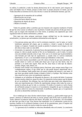 Librodot                              Conocer a Dios                    Deepak Choopra 184

la codicia, la ambición y todas las demás distracciones de la vida interior, pero ninguna de
estas actividades toca el Atman, porque el alma tiene su propio proyecto en mente, que los
Vedas describen en términos de los cinco kleshas o causas de sufrimiento humano, que son:

     1.Ignorancia  de la naturaleza de la realidad.
     2.Identificación con el ego.
     3.Atracción hacia objetos de deseo.
     4.Repulsión de objetos de deseo.
     5.Miedo a la muerte.


     Todos los grandes sabios y profetas que nos trazaron este esquema resaltaron el hecho
de que las cinco causas se reducen a una: la primera. Cuando una persona olvida que tiene un
alma y que su origen está enraizado en el Ser eterno, se produce una separación que viene
seguida de todos los demás sufrimientos y dolores.
      Pero para que estas antiguas aserciones tengan utilidad hoy en día tenemos que
actualizarlas y yo pienso que una moderna reformulación sería algo así:

     1. Una persona piensa que sólo es real la existencia material, y por lo tanto, se vuelve
        totalmente ignorante del origen, que es cuántico y virtual, y acepta la ilusión del
        tiempo y el espacio. Cuando esto sucede se pierde el contacto con el origen y la voz
        del alma se hace cada vez más débil.
     2. Arrastrada a la separación, la persona busca desesperadamente algo a lo que agarrarse
        porque la vida no puede soportar al Ser sin un fundamento y, por lo tanto, la mente
        crea una entidad conocida como el ego. Este «yo» es lo mismo que la personalidad y
        está formado por todo tipo de experiencias y, cuando éstas se vuelven totalmente
        importantes, el «yo» y sus necesidades tienen que defenderse a toda costa.
     3. El ego tiene muchas necesidades y por ello valora el hecho de que sean satisfechas. El
        mundo entero se vuelve un medio para hacer que el ego sea más fuerte, más im-
        portante y se sienta más seguro. Para este fin, atrae hacia sí todo tipo de objetos:
        comida, refugio, ropa, dinero, etc.
     4. Durante cierto tiempo esta estrategia parece funcionar, pero aunque nunca llega a ser
        verdaderamente segura, el ego siente que la vida puede llenarse adquiriendo más y
        más. Sin embargo, nadie puede tener un control completo del entorno y, por tanto, el
        ego tiene que gastar mucho tiempo evitando el dolor y el peligro. Hay muchas cosas
        muy atractivas, pero otras son igualmente repulsivas.
     5. Atrapada en un torbellino de búsqueda de placeres y de evasión del dolor, la persona
        alcanza muchos objetivos, pasan los años y la separación incluso parece que ha dejado
        de ser un problema. Sin embargo, hay una fecha tope para todas estas adquisiciones,
        todo este experimentar por el hecho de experimentar, porque sobre todas las cosas se
        asoma la certeza de que la vida va a terminar. El miedo a la muerte se vuelve fuente
        de sufrimiento porque la muerte es el recordatorio innegable de que la estrategia del
        ego para sobrevivir nunca ha solucionado el problema original, que es la ignorancia
        de cómo se desarrollan realmente las cosas.

      Si es verdad que los cinco kleshas todavía tienen vigencia, y ¿quién podría negar que la
tienen?, entonces la influencia del alma es crucial, porque cada klesha tiene su propia fuerza.
Todos sabemos la poderosa adicción del dinero, del poder, de la profesión y las necesidades
de todo tipo que tiene el ego. Esas fuerzas han mantenido vivo el sufrimiento a pesar de los
enormes cambios en la existencia humana a través de las generaciones, pero el impulso del
alma proporciona un medio de resolver todas las causas de dolor:
      1. La ignorancia de la realidad se soluciona ahondando más en la mente. La conciencia

                                                                                           184
                                       Librodot
 