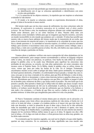 Librodot                             Conocer a Dios                      Deepak Choopra 185

        se sumerge a un nivel más profundo que material para encontrar sus raíces.
     2. La identificación con el ego se soluciona aprendiendo a identificamos con estos
        niveles más profundos.
     3 y 4. La atracción de los objetos externos y la repulsión que nos inspiran se solucionan
evaluando la vida interior.
     5. El miedo a la muerte se soluciona cuando se experimenta directamente el alma,
porque el alma ni ha nacido ni nunca morirá.

      Del mismo modo que con las cinco causas de sufrimiento, las cinco soluciones salen de
la primera. Si exploramos la verdadera naturaleza de la realidad, todo el dolor podría
terminar. De una forma u otra, las enseñanzas religiosas afirman esta verdad repetidamente.
Puede sonar abstracto, pero es así cómo funciona el alma. Nuestra alma trata con
abstracciones como eternidad e infinito para que no tengamos que hacerlo nosotros, convierte
un mundo inconcebible en otro mundo que podamos asir y entender. El alma hace posible que
nuestra vida se mueva hacia adelante del mismo modo que la transmisión de un coche, que
toma el movimiento de rotación del motor y lo transforma en la velocidad de avance que nos
lleva a donde queremos ir. La eternidad no necesita respirar y lo infinito no precisa encontrar
trabajo, pero nosotros sí necesitamos estas cosas y más: necesitamos comer, trabajar, amar y
educar hijos, y todo esto es posible gracias al alma. Sin ella, sólo habría una sopa cuántica, un
remolino de energía y partículas sin forma.

      Veamos ahora si podemos verificar esta nueva concepción del alma alejándonos de los
conceptos tradicionales, pues aunque estemos acostumbrados a utilizar un lenguaje religioso
sobre el alma, sus tareas son prácticas, no poéticas. Este hecho ha sido dificil de constatar
porque la palabra alma se ha usado muy libremente para significar las emociones más
profundas de una persona, su corazón, sus más altas aspiraciones, así como conceptos más
arcanos como el Espíritu Santo. En la Biblia, donde la palabra alma se utiliza cientos de
veces, vemos que. pasa por todas las luchas de la vida. En el Antiguo Testamento,
encontramos muchos avisos sobre el peligro del alma: Satán quiere arrebatarla, los enemigos
de Israel quieren destruirla, el hambre y la enfermedad la hacen pesada y siempre hay una ex-
cusa, cosa que se oye muy a menudo en los salmos, para que Dios dé bálsamo y solaz al alma.
Sin embargo, Jehová es inconstante y vemos cómo traiciona incluso a aquellas almas que se le
ofrecen. Recordemos que el Libro de Job empieza con que Dios y el diablo se juegan el alma
de un hombre justo «temeroso de Dios y que lucha contra el pecado». Sin otra razón que la de
ponerle a prueba, Dios permite a Satán que le inflija todos los daños que desee excepto «tocar
su persona». El enfrentamiento de Job con la enfermedad, la pobreza, las desgracias de la
familia y el rechazo social describe un tipo de sufrimiento que era familiar a los hebreos y
más tarde a los cristianos, y el hecho de que Dios no vuelva a hablar en la Biblia es una
posdata ominosa: el alma tiene que arreglárselas para sobrevivir sola a las pruebas.


      El Nuevo Testamento continúa el mismo drama pero en relación con la salvación y la
redención, porque como Jesús ofrece una promesa explícita de vida eterna, el hecho de ir al
cielo es la meta del alma, y escapar a la condena eterna es el mayor reto que ésta tiene. En
todo este desorden, se tiene la sensación de que el alma viaja a través de la vida sufriendo
todas las ansiedades que sufre la persona, porque no está a distancia ni aparte, sino muy
metida en el fango de la batalla diaria. La paradoja es que a través de este entorno tan emotivo
ninguno de los escritores bíblicos define nunca lo que es el alma. Si alguien nos dice «Me
tocó el alma», «Te lo digo con toda mi alma» o «Esta persona tiene un alma muy grande», no
ha dicho nada concreto.
      Yo aventuraría que los maestros sagrados, sea cual sea la religión a la que están ligados,
querían ser muy concretos. En su conciencia, el alma significaba una cosa mucho más

                                                                                             185
                                       Librodot
 