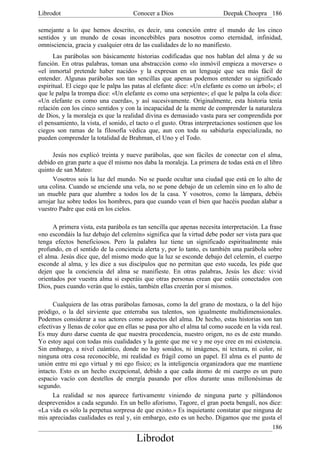 Librodot                              Conocer a Dios                      Deepak Choopra 186

semejante a lo que hemos descrito, es decir, una conexión entre el mundo de los cinco
sentidos y un mundo de cosas inconcebibles para nosotros como eternidad, infinidad,
omnisciencia, gracia y cualquier otra de las cualidades de lo no manifiesto.
      Las parábolas son básicamente historias codificadas que nos hablan del alma y de su
función. En otras palabras, toman una abstracción como «lo inmóvil empieza a moverse» o
«el inmortal pretende haber nacido» y la expresan en un lenguaje que sea más fácil de
entender. Algunas parábolas son tan sencillas que apenas podemos entender su significado
espiritual. El ciego que le palpa las patas al elefante dice: «Un elefante es como un árbol»; el
que le palpa la trompa dice: «Un elefante es como una serpiente»; el que le palpa la cola dice:
«Un elefante es como una cuerda», y así sucesivamente. Originalmente, esta historia tenía
relación con los cinco sentidos y con la incapacidad de la mente de comprender la naturaleza
de Dios, y la moraleja es que la realidad divina es demasiado vasta para ser comprendida por
el pensamiento, la vista, el sonido, el tacto o el gusto. Otras interpretaciones sostienen que los
ciegos son ramas de la filosofía védica que, aun con toda su sabiduría especializada, no
pueden comprender la totalidad de Brahman, el Uno y el Todo.

      Jesús nos explicó treinta y nueve parábolas, que son fáciles de conectar con el alma,
debido en gran parte a que él mismo nos daba la moraleja. La primera de todas está en el libro
quinto de san Mateo:
      Vosotros sois la luz del mundo. No se puede ocultar una ciudad que está en lo alto de
una colina. Cuando se enciende una vela, no se pone debajo de un celemín sino en lo alto de
un mueble para que alumbre a todos los de la casa. Y vosotros, como la lámpara, debéis
arrojar luz sobre todos los hombres, para que cuando vean el bien que hacéis puedan alabar a
vuestro Padre que está en los cielos.

      A primera vista, esta parábola es tan sencilla que apenas necesita interpretación. La frase
«no escondáis la luz debajo del celemín» significa que la virtud debe poder ser vista para que
tenga efectos beneficiosos. Pero la palabra luz tiene un significado espiritualmente más
profundo, en el sentido de la conciencia alerta y, por lo tanto, es también una parábola sobre
el alma. Jesús dice que, del mismo modo que la luz se esconde debajo del celemín, el cuerpo
esconde al alma, y les dice a sus discípulos que no permitan que esto suceda, les pide que
dejen que la conciencia del alma se manifieste. En otras palabras, Jesús les dice: vivid
orientados por vuestra alma si esperáis que otras personas crean que estáis conectados con
Dios, pues cuando verán que lo estáis, también ellas creerán por sí mismos.

      Cualquiera de las otras parábolas famosas, como la del grano de mostaza, o la del hijo
pródigo, o la del sirviente que enterraba sus talentos, son igualmente multidimensionales.
Podemos considerar a sus actores como aspectos del alma. De hecho, estas historias son tan
efectivas y llenas de color que en ellas se pasa por alto el alma tal como sucede en la vida real.
Es muy duro darse cuenta de que nuestra procedencia, nuestro origen, no es de este mundo.
Yo estoy aquí con todas mis cualidades y la gente que me ve y me oye cree en mi existencia.
Sin embargo, a nivel cuántico, donde no hay sonidos, ni imágenes, ni textura, ni color, ni
ninguna otra cosa reconocible, mi realidad es frágil como un papel. El alma es el punto de
unión entre mi ego virtual y mi ego físico; es la inteligencia organizadora que me mantiene
intacto. Esto es un hecho excepcional, debido a que cada átomo de mi cuerpo es un puro
espacio vacío con destellos de energía pasando por ellos durante unas millonésimas de
segundo.
      La realidad se nos aparece furtivamente viniendo de ninguna parte y pillándonos
desprevenidos a cada segundo. En un bello aforismo, Tagore, el gran poeta bengalí, nos dice:
«La vida es sólo la perpetua sorpresa de que existo.» Es inquietante constatar que ninguna de
mis apreciadas cualidades es real y, sin embargo, esto es un hecho. Digamos que me gusta el
                                                                                              186
                                       Librodot
 