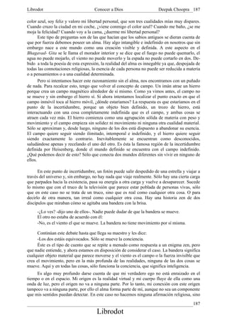 Librodot                             Conocer a Dios                     Deepak Choopra 187

color azul, soy feliz y valoro mi libertad personal, que son tres cualidades mías muy dispares.
Cuando cruzo la ciudad en mi coche, ¿viene conmigo el color azul? Cuando me baño, ¿se me
moja la felicidad? Cuando voy a la cama, ¿duerme mi libertad personal?
       Este tipo de preguntas son de las que hacían que los sabios antiguos se dieran cuenta de
que por fuerza debemos poseer un alma. Hay algo intangible e indefinido en nosotros que sin
embargo nace a este mundo como una creación visible y definida. A este aspecto en el
Bhagavad- Gita se le llama el morador interior y se dice que el fuego no puede quemarlo, el
agua no puede mojarlo, el viento no puede moverlo y la espada no puede cortarlo en dos. De-
bido a toda la poesía de esta expresión, la realidad del alma es innegable ya que, despojada de
todas las connotaciones religiosas, la esencia de cada persona no puede ser reducida a materia
o a pensamientos o a una cualidad determinada.
       Pero si intentamos hacer este razonamiento sin el alma, nos encontramos con un puñado
de nada. Para recalcar esto, tengo que volver al concepto de campo. Un imán atrae un hierro
porque crea un campo magnético alrededor de sí mismo. Como ya vimos antes, el campo no
se mueve y sin embargo el hierro sí. Si ahora intentamos localizar el punto exacto en que el
campo inmóvil toca al hierro móvil, ¿dónde estaríamos? La respuesta es que estaríamos en el
punto de la incertidumbre, porque un objeto bien definido, un trozo de hierro, está
interactuando con una cosa completamente indefinida que es el campo, y ambas cosas se
atraen cada vez más. El hierro comienza como una agrupación sólida de materia con peso y
movimiento y el campo empieza sin solidez ni movimiento ni ninguna otra cualidad material.
Sólo se aproximan y, desde luego, ninguno de los dos está dispuesto a abandonar su esencia.
El campo quiere seguir siendo ilimitado, intemporal e indefinido, y el hierro quiere seguir
siendo exactamente lo contrario. Inevitablemente se encuentran como desconocidos,
saludándose apenas y recelando el uno del otro. Es ésta la famosa región de la incertidumbre
definida por Heisenberg, donde el mundo definido se encuentra con el campo indefinido.
¿Qué podemos decir de esto? Sólo que conecta dos mundos diferentes sin vivir en ninguno de
ellos.

      En este punto de incertidumbre, un fotón puede salir despedido de una estrella y viajar a
través del universo y, sin embargo, no hay nada que viaje realmente. Sólo hay una cierta carga
que parpadea hacia la existencia, pasa su energía a otra carga y vuelve a desaparecer. Sucede
lo mismo que con el truco de la televisión que parece estar poblada de personas vivas, sólo
que en este caso no se trata de un truco, sino que es real como cualquier otra cosa. O para
decirlo de otra manera, tan irreal como cualquier otra cosa. Hay una historia zen de dos
discípulos que miraban cómo se agitaba una bandera con la brisa.
     -¿Lo ves? -dijo uno de ellos-. Nadie puede dudar de que la bandera se mueve.
     El otro no estaba de acuerdo con él:
     -No, es el viento el que se mueve. La bandera no tiene movimiento por sí misma.

      Continúan este debate hasta que llega su maestro y les dice:
      -Los dos estáis equivocados. Sólo se mueve la conciencia.
      Éste es el tipo de cuento que se repite a menudo como respuesta a un enigma zen, pero
que nadie entiende, y ahora estamos en disposición de considerar el caso. La bandera significa
cualquier objeto material que parece moverse y el viento es el campo o la fuerza invisible que
crea el movimiento, pero en la más profunda de las realidades, ninguna de las dos cosas se
mueve. Aquí y en todas las cosas, sólo funciona la conciencia, que significa inteligencia.
     Es algo muy profundo darse cuenta de que mi verdadero ego no está enraizado en el
tiempo o en el espacio. Mi origen es la realidad virtual y mi cuerpo fluye de ella como una
onda de luz, pero el origen no va a ninguna parte. Por lo tanto, mi conexión con este origen
tampoco va a ninguna parte, por ello el alma forma parte de mí, aunque no sea un componente
que mis sentidos puedan detectar. En este caso no hacemos ninguna afirmación religiosa, sino
                                                                                           187
                                      Librodot
 