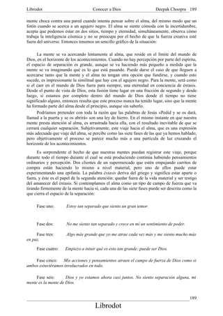 Librodot                             Conocer a Dios                     Deepak Choopra 189

mente choca contra una pared cuando intenta pensar sobre el alma, del mismo modo que un
fotón cuando se acerca a un agujero negro. El alma se siente cómoda con la incertidumbre,
acepta que podemos estar en dos sitios, tiempo y eternidad, simultáneamente, observa cómo
trabaja la inteligencia cósmica y no se preocupa por el hecho de que la fuerza creativa esté
fuera del universo. Entonces tenemos un sencillo gráfico de la situación:

      La mente se va acercando lentamente al alma, que reside en el límite del mundo de
Dios, en el horizonte de los acontecimientos. Cuando no hay percepción por parte del espíritu,
el espacio de separación es grande, aunque se va haciendo más pequeño a medida que la
mente se va imaginando qué es lo que está pasando. Puede darse el caso de que lleguen a
acercarse tanto que la mente y el alma no tengan otra opción que fundirse, y cuando esto
sucede, es impresionante la similitud que hay con el agujero negro. Para la mente, será como
si el caer en el mundo de Dios fuera para siempre, una eternidad en conciencia de éxtasis.
Desde el punto de vista de Dios, esta fusión tiene lugar en una fracción de segundo y desde
luego, si estamos por completo dentro del mundo de Dios donde el tiempo no tiene
significado alguno, entonces resulta que este proceso nunca ha tenido lugar, sino que la mente
ha formado parte del alma desde el principio, aunque sin saberlo.
      Podríamos pretender con toda la razón que las palabras de Jesús «Pedid y se os dará,
llamad a la puerta y se os abrirá» son una ley de hierro. En el mismo instante en que nuestra
mente presta atención al alma, es arrastrada hacia ella, con el resultado inevitable de que se
cerrará cualquier separación. Subjetivamente, este viaje hacia el alma, que es una expresión
más adecuada que viaje del alma, se percibe como las siete fases de las que ya hemos hablado,
pero objetivamente el proceso se parece mucho más a una partícula de luz cruzando el
horizonte de los acontecimientos.
      Es sorprendente el hecho de que nuestras mentes puedan registrar este viaje, porque
durante todo el tiempo durante el cual se está produciendo continúa habiendo pensamientos
ordinarios y percepción. Dos clientes de un supermercado que estén empujando carritos de
compra están haciendo lo mismo a nivel material, pero uno de ellos puede estar
experimentando una epifanía. La palabra éxtasis deriva del griego y significa estar aparte o
fuera, y éste es el papel de la segunda atención: quedar fuera de la vida material y ser testigo
del amanecer del éxtasis. Si contemplamos el alma como un tipo de campo de fuerza que va
tirando firmemente de la mente hacia sí, cada una de las siete fases puede ser descrita como la
que cierra el espacio de la separación:

     Fase uno:        Estoy tan separado que siento un gran temor.


     Fase dos:        No me siento tan separado y crece en mí un sentimiento de poder.

     Fase tres:       Algo más grande que yo me atrae cada vez más y me siento mucho más
en paz.

     Fase cuatro:    Empiezo a intuir qué es esto tan grande: puede ser Dios.

    Fase cinco: Mis acciones y pensamientos atraen el campo de fuerza de Dios como si
ambos estuviéramos involucrados en todo.

     Fase seis:      Dios y yo estamos ahora casi juntos. No siento separación alguna, mi
mente es la mente de Dios.


                                                                                            189
                                      Librodot
 