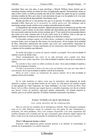 Librodot                               Conocer a Dios                       Deepak Choopra        19

necesidad. Hace casi cien años, el gran psicólogo y filósofo William James declaró que la
naturaleza humana contiene un «deseo de creer» en algún poder superior. Personalmente, James no
supo si Dios existía o si había un mundo más allá de éste. Estaba casi seguro de que no se podían
encontrar pruebas de Dios, pero tenía el convencimiento de que si se les quitaba la fe a los seres
humanos, se les privaba de algo profundo. Necesitamos cazar.
      Resulta que Dios no es una persona sino que es un proceso. El cerebro está cableado para
encontrar a Dios. Hasta que no lo encuentres no sabrás quién eres. Sin embargo, esto es
una trampa, porque nuestro cerebro no nos conduce automáticamente al espíritu.
      La búsqueda ha sido siempre necesaria. Algunas personas tienen la sensación de que Dios está
a su alcance o, por lo menos, no muy lejos, mientras que otras piensan que está totalmente ausente.
(En una reciente entrevista ha sido curioso constatar que el 72 por ciento de los encuestados dijeron
que creían en el cielo, mientras sólo el 56 por ciento creen en el infierno. Esto es más que un
cándido optimismo; la tendencia de la vida nos dirige en la dirección correcta.)
      Un buscador siempre espera ver al Dios único, verdadero y final que resolverá todas
nuestras dudas, pero en lugar de ello vamos a la caza de pistas. Al ser incapaz de la totalidad
de Dios, obtenemos indicaciones del cerebro, que tiene una sorprendente capacidad de
insertar constantemente visiones espirituales en las situaciones más mundanas. Volvamos
a algunos de los ejemplos que dábamos:

      En medio del peligro te sientes de repente cuidado y protegido. Se te está revelando el
espíritu a través de luchar o huir.
      Temes profundamente una crisis en tu vida personal, pero cuando ésta llega
experimentas una calma repentina. Se te está revelando el espíritu a través de la conciencia en
reposo.
      Un extraño te hace sentir un súbito arrebato de amor. Se te está revelando el espíritu a
través de la respuesta visionaria.
      Un niño o un jovencito te mira a los ojos y por un instante crees que una vieja alma te
está mirando. Se te está revelando el espíritu a través de la intuición.
      Miras al cielo y tienes un sentimiento de espacio infinito. Se te está revelando el
espíritu a través de la unidad.


      En la vida moderna es típico creer que la naturaleza está dispuesta de modo
aleatorio y caótico, cosa que dista mucho de ser cierta. La vida parece sin sentido cuando
se han agotado las viejas respuestas, las viejas realidades y la vieja versión de Dios. Para
hacer volver a Dios, tenemos que seguir nuevas y extrañas respuestas, nos lleven a donde
nos lleven. Como un profesor espiritual apuntó sabiamente, «El mundo material es
infinito, pero es un infinito aburrido. El infinito realmente interesante está detrás.»


                           PARA TENER LO QUE QUIERAS
                           Lo s sie te ni veles de l a real ización
      Dios es otro de los nombres de la inteligencia infinita. Para conseguir cualquier
cosa en la vida, debemos entrar en contacto con una parte de esta inteligencia y
utilizarla. En otras palabras, Dios está siempre disponible. Las siete respuestas del
cerebro humano son avenidas por las que avanzamos para alcanzar algún aspecto de
Dios. Cada nivel de realización prueba la realidad de Dios en ese nivel concreto.

     Nivel 1 (Respuesta luchar o huir)
     Nuestras vidas adquieren pleno sentido gracias a la familia, la comunidad, el
sentido de la propiedad y el confort material.

                                                                                                  19
                                        Librodot
 