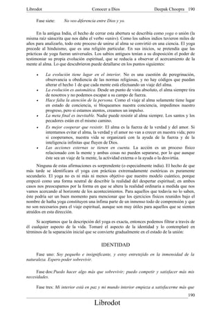 Librodot                             Conocer a Dios                     Deepak Choopra 190

     Fase siete:     No veo diferencia entre Dios y yo.

      En la antigua India, el hecho de cerrar esta abertura se describía como yoga o unión (la
misma raíz sánscrita que nos daba el verbo «unir»). Como los sabios indios tuvieron miles de
años para analizarlo, todo este proceso de unirse al alma se convirtió en una ciencia. El yoga
precede al hinduismo, que es una religión particular. En sus inicios, se pretendía que las
prácticas de yoga fueran universales. Los sabios antiguos tenían a su disposición el poder de
testimoniar su propia evolución espiritual, que se reducía a observar el acercamiento de la
mente al alma. Lo que descubrieron puede detallarse en los puntos siguientes:

     •     La evolución tiene lugar en el interior. No es una cuestión de peregrinación,
           observancia u obediencia de las normas religiosas, y no hay códigos que puedan
           alterar el hecho 1 de que cada mente está efectuando un viaje del alma.
     •     La evolución es automática. Desde un punto de vista absoluto, el alma siempre tira
           de nosotros y no podemos escapar a su campo de fuerza.
     •     Hace falta la atención de la persona. Como el viaje al alma solamente tiene lugar
           en estado de conciencia, si bloqueamos nuestra conciencia, impedimos nuestro
           progreso, pero si estamos atentos, creamos un impulso.
     •     La meta final es inevitable. Nadie puede resistir al alma siempre. Los santos y los
           pecadores están en el mismo camino.
     •     Es mejor cooperar que resistir. El alma es la fuerza de la verdad y del amor. Si
           intentamos evitar el alma, la verdad y el amor no van a crecer en nuestra vida; pero
           si cooperamos, nuestra vida se organizará con la ayuda de la fuerza y de la
           inteligencia infinitas que fluyen de Dios.
     •     Las acciones externas se tienen en cuenta. La acción es un proceso físico
           relacionado con la mente y ambas cosas no pueden separarse, por lo que aunque
           éste sea un viaje de la mente, la actividad externa o la ayuda o la desvirtúa.
      Ninguna de estas afirmaciones es sorprendente (o especialmente india). El hecho de que
más tarde se identificara el yoga con prácticas extremadamente esotéricas es puramente
secundario. El yoga no es ni más ni menos objetivo que nuestro modelo cuántico, porque
empezó como una forma neutral de describir la realidad del despertar espiritual; en ambos
casos nos preocupamos por la forma en que se altera la realidad ordinaria a medida que nos
vamos acercando al horizonte de los acontecimientos. Para aquellos que todavía no lo saben,
éste podría ser un buen momento para mencionar que los ejercicios físicos reunidos bajo el
nombre de hatha yoga constituyen una ínfima parte de un inmenso todo de comprensión y que
no son necesarios para el viaje espiritual, aunque son muy útiles para aquellos que se sienten
atraídos en esta dirección.

     Si aceptamos que la descripción del yoga es exacta, entonces podemos filtrar a través de
él cualquier aspecto de la vida. Tomaré el aspecto de la identidad y lo contemplaré en
términos de la separación inicial que se convierte gradualmente en el estado de la unión:

                                          IDENTIDAD
     Fase uno: Soy pequeño e insignificante, y estoy entretejido en la inmensidad de la
naturaleza. Espero poder sobrevivir.

     Fase dos:Puedo hacer algo más que sobrevivir; puedo competir y satisfacer más mis
necesidades.

     Fase tres: Mi interior está en paz y mi mundo interior empieza a satisfacerme más que
                                                                                           190
                                      Librodot
 