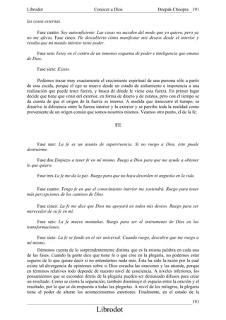 Librodot                             Conocer a Dios                      Deepak Choopra 191

las cosas externas.

      Fase cuatro: Soy autosuficiente. Las cosas no suceden del modo que yo quiero, pero ya
no me afecta. Fase cinco: He descubierto cómo manifestar mis deseos desde el interior y
resulta que mi mundo interior tiene poder.

     Fase seis: Estoy en el centro de un inmenso esquema de poder e inteligencia que emana
de Dios.

     Fase siete: Existo.

      Podemos trazar muy exactamente el crecimiento espiritual de una persona sólo a partir
de esta escala, porque el ego se mueve desde un estado de aislamiento e impotencia a una
realización que puede tener fuerza, y busca de dónde le viene esta fuerza. En primer lugar
decide que tiene que venir del exterior, en forma de dinero y de estatus, pero con el tiempo se
da cuenta de que el origen de la fuerza es interno. A medida que transcurre el tiempo, se
disuelve la diferencia entre la fuerza interior y la exterior y se percibe toda la realidad como
proveniente de un origen común que somos nosotros mismos. Veamos otro punto, el de la fe:

                                                 FE


     Fase uno: La fe es un asunto de supervivencia. Si no ruego a Dios, éste puede
destruirme.

     Fase dos:Empiezo a tener fe en mí mismo. Ruego a Dios para que me ayude a obtener
lo que quiero.

     Fase tres:La fe me da la paz. Ruego para que no haya desorden ni angustia en la vida.

     Fase cuatro: Tengo fe en que el conocimiento interior me sostendrá. Ruego para tener
más percepciones de los caminos de Dios.

     Fase cinco: La fe me dice que Dios me apoyará en todos mis deseos. Ruego para ser
merecedor de su fe en mí.

      Fase seis: La fe mueve montañas. Ruego para ser el instrumento de Dios en las
transformaciones.

     Fase siete: La fe se funde en el ser universal. Cuando ruego, descubro que me ruego a
mí mismo.
      Démonos cuenta de lo sorprendentemente distinta que es la misma palabra en cada una
de las fases. Cuando la gente dice que tiene fe o que cree en la plegaria, no podemos estar
seguros de lo que quiere decir si no entendemos nada más. Ésta ha sido la razón por la cual
existe tal divergencia de opiniones sobre si Dios escucha las oraciones y las atiende, porque
en términos relativos todo depende de nuestro nivel de conciencia. A niveles inferiores, los
pensamientos que se esconden detrás de la plegaria pueden ser demasiado difusos para crear
un resultado. Como se cierra la separación, también disminuye el espacio entre la oración y el
resultado, por lo que se da respuesta a todas las plegarias. A nivel de los milagros, la plegaria
tiene el poder de alterar los acontecimientos exteriores. Finalmente, en el estado de la

                                                                                             191
                                       Librodot
 