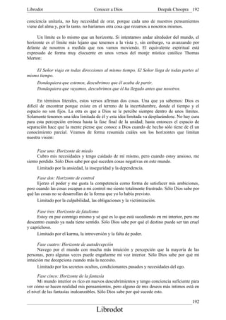 Librodot                            Conocer a Dios                    Deepak Choopra 192

conciencia unitaria, no hay necesidad de orar, porque cada uno de nuestros pensamientos
viene del alma y, por lo tanto, no haríamos otra cosa que rezarnos a nosotros mismos.

     Un límite es lo mismo que un horizonte. Si intentamos andar alrededor del mundo, el
horizonte es el límite más lejano que tenemos a la vista y, sin embargo, va avanzando por
delante de nosotros a medida que nos vamos moviendo. El equivalente espiritual está
expresado de forma muy elocuente en unos versos del monje místico católico Thomas
Merton:

    El Señor viaja en todas direcciones al mismo tiempo. El Señor llega de todas partes al
mismo tiempo.
     Dondequiera que estemos, descubrimos que él acaba de partir.
     Dondequiera que vayamos, descubrimos que él ha llegado antes que nosotros.

       En términos literales, estos versos afirman dos cosas. Una que ya sabemos: Dios es
dificil de encontrar porque existe en el terreno de la incertidumbre, donde el tiempo y el
espacio no son fijos. La otra es que a Dios se le percibe siempre dentro de unos límites.
Solamente tenemos una idea limitada de él y esta idea limitada va desplazándose. No hay cura
para esta percepción errónea hasta la fase final de la unidad; hasta entonces el espacio de
separación hace que la mente piense que conoce a Dios cuando de hecho sólo tiene de él un
conocimiento parcial. Veamos de forma resumida cuáles son los horizontes que limitan
nuestra visión:

      Fase uno: Horizonte de miedo
      Cubro mis necesidades y tengo cuidado de mí mismo, pero cuando estoy ansioso, me
siento perdido. Sólo Dios sabe por qué suceden cosas negativas en este mundo.
      Limitado por la ansiedad, la inseguridad y la dependencia.

      Fase dos: Horizonte de control
      Ejerzo el poder y me gusta la competencia como forma de satisfacer mis ambiciones,
pero cuando las cosas escapan a mi control me siento totalmente frustrado. Sólo Dios sabe por
qué las cosas no se desarrollan de la forma que yo lo había previsto.
      Limitado por la culpabilidad, las obligaciones y la victimización.

     Fase tres: Horizonte de fatalismo
     Estoy en paz conmigo mismo y sé qué es lo que está sucediendo en mi interior, pero me
descentro cuando ya nada tiene sentido. Sólo Dios sabe por qué el destino puede ser tan cruel
y caprichoso.
     Limitado por el karma, la introversión y la falta de poder.

      Fase cuatro: Horizonte de autodecepción
      Navego por el mundo con mucha más intuición y percepción que la mayoría de las
personas, pero algunas veces puede engañarme mi voz interior. Sólo Dios sabe por qué mi
intuición me decepciona cuando más la necesito.
      Limitado por los secretos ocultos, condicionantes pasados y necesidades del ego.

      Fase cinco: Horizonte de la fantasía
      Mi mundo interior es rico en nuevos descubrimientos y tengo conciencia suficiente para
ver cómo se hacen realidad mis pensamientos, pero alguno de mis deseos más íntimos está en
el nivel de las fantasías inalcanzables. Sólo Dios sabe por qué sucede esto.

                                                                                         192
                                     Librodot
 