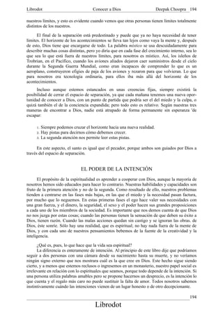 Librodot                             Conocer a Dios                     Deepak Choopra 194

nuestros límites, y esto es evidente cuando vemos que otras personas tienen límites totalmente
distintos de los nuestros.

      El final de la separación está predestinado y puede que ya no haya necesidad de tener
límites. El horizonte de los acontecimientos se lleva tan lejos como vaya la mente y, después
de esto, Dios tiene que encargarse de todo. La palabra místico se usa descuidadamente para
describir muchas cosas distintas, pero yo diría que en cada fase del crecimiento interno, sea lo
que sea lo que está fuera de nuestros límites, para nosotros es místico. Así, los isleños de
Trobrian, en el Pacífico, cuando los aviones aliados dejaron caer suministros desde el cielo
durante la Segunda Guerra Mundial, como eran incapaces de comprender lo que es un
aeroplano, construyeron efigies de paja de los aviones y rezaron para que volvieran. Lo que
para nosotros era tecnología ordinaria, para ellos iba más allá del horizonte de los
acontecimientos.
     Incluso aunque estemos estancados en unas creencias fijas, siempre existirá la
posibilidad de cerrar el espacio de separación, ya que cada mañana tenemos una nueva opor-
tunidad de conocer a Dios, con un punto de partida que podría ser el del miedo y la culpa, o
quizá también el de la conciencia expandida; pero todo esto es relativo. Según nuestras tres
maneras de encontrar a Dios, nadie está atrapado de forma permanente sin esperanza 'de
escapar:

     1. Siempre podemos cruzar el horizonte hacia una nueva realidad.
     2. Hay pistas para decirnos cómo debemos crecer.
     3. La segunda atención nos permite leer estas pistas.


      En este aspecto, el santo es igual que el pecador, porque ambos son guiados por Dios a
través del espacio de separación.


                              EL PODER DE LA INTENCIÓN
      El propósito de la espiritualidad es aprender a cooperar con Dios, aunque la mayoría de
nosotros hemos sido educados para hacer lo contrario. Nuestras habilidades y capacidades son
fruto de la primera atención y no de la segunda. Como resultado de ello, nuestros problemas
tienden a centrarse en las fases más bajas, en las que el miedo y la necesidad pasan factura,
por mucho que lo neguemos. En estas primeras fases el ego hace valer sus necesidades con
una gran fuerza, y el dinero, la seguridad, el sexo y el poder hacen sus grandes proposiciones
a cada uno de los miembros de la sociedad. Es importante que nos demos cuenta de que Dios
no nos juzga por estas cosas; cuando las personas tienen la sensación de que deben su éxito a
Dios, tienen razón. Cuando las malas acciones quedan sin castigo y se ignoran las obras. de
Dios, éste sonríe. Sólo hay una realidad, que es espiritual; no hay nada fuera de la mente de
Dios, y con cada uno de nuestros pensamientos bebemos de la fuente de la creatividad y la
inteligencia.

      ¿Qué es, pues, lo que hace que la vida sea espiritual?
      La diferencia es enteramente de intención. Al principio de este libro dije que podríamos
seguir a dos personas con una cámara desde su nacimiento hasta su muerte, y no veríamos
ningún signo externo que nos mostrara cuál es la que cree en Dios. Este hecho sigue siendo
cierto, y a menos que estemos reclusos o ingresemos en un monasterio, nuestro papel social es
irrelevante en relación con lo espirituales que seamos, porque todo depende de la intención. Si
una persona utiliza palabras amables pero se propone hacernos un desprecio, es la intención lo
que cuenta y el regalo más caro no puede sustituir la falta de amor. Todos nosotros sabemos
instintivamente cuándo las intenciones vienen de un lugar honesto o de otro decepcionante.

                                                                                            194
                                      Librodot
 