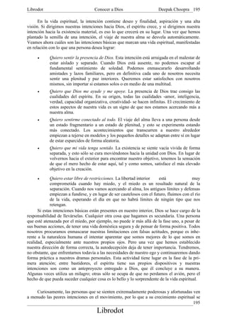Librodot                             Conocer a Dios                     Deepak Choopra 195

      En la vida espiritual, la intención contiene deseo y finalidad, aspiración y una alta
visión. Si dirigimos nuestras intenciones hacia Dios, el espíritu crece, y si dirigimos nuestra
intención hacia la existencia material, es eso lo que crecerá en su lugar. Una vez que hemos
plantado la semilla de una intención, el viaje de nuestra alma se desvela automáticamente.
Veamos ahora cuáles son las intenciones básicas que marcan una vida espiritual, manifestadas
en relación con lo que una persona desea lograr:

     •      Quiero sentir la presencia de Dios. Esta intención está arraigada en el malestar de
            estar aislado y separado. Cuando Dios está ausente, no podemos escapar al
            fundamental sentimiento de soledad. Podemos enmascararlo desarrollando
            amistades y lazos familiares, pero en definitiva cada uno de nosotros necesita
            sentir una plenitud y paz interiores. Queremos estar satisfechos con nosotros
            mismos, sin importar si estamos solos o en medio de una multitud.
     •      Quiero que Dios me ayude y me apoye. La presencia de Dios trae consigo las
            cualidades del espíritu. En su origen, todas las cualidades -amor, inteligencia,
            verdad, capacidad organizativa, creatividad- se hacen infinitas. El crecimiento de
            estos aspectos de nuestra vida es un signo de que nos estamos acercando más a
            nuestra alma.
     •      Quiero sentirme conectado al todo. El viaje del alma lleva a una persona desde
            un estado fragmentario a un estado de plenitud, y esto se experimenta estando
            más conectado. Los acontecimientos que transcurren a nuestro alrededor
            empiezan a tejerse en modelos y los pequeños detalles se adaptan entre sí en lugar
            de estar esparcidos de forma aleatoria.
     •      Quiero que mi vida tenga sentido. La existencia se siente vacía vivida de forma
            separada, y esto sólo se cura moviéndonos hacia la unidad con Dios. En lugar de
            volvernos hacia el exterior para encontrar nuestro objetivo, tenemos la sensación
            de que el mero hecho de estar aquí, tal y como somos, satisface el más elevado
            objetivo en la creación.

     •       Quiero estar libre de restricciones. La libertad interior    está             muy
             comprometida cuando hay miedo, y el miedo es un resultado natural de la
             separación. Cuando nos vamos acercando al alma, los antiguos límites y defensas
             empiezan a fundirse, y en lugar de ser cautelosos con el futuro, fluimos con el río
             de la vida, esperando el día en que no habrá límites de ningún tipo que nos
             retengan.
      Si estas intenciones básicas están presentes en nuestro interior, Dios se hace cargo de la
responsabilidad de llevárselas. Cualquier otra cosa que hagamos es secundaria. Una persona
que esté atenazada por el miedo, por ejemplo, no puede ir más allá de la fase uno, a pesar de
sus buenas acciones, de tener una vida doméstica segura y de pensar de forma positiva. Todos
nosotros procuramos enmascarar nuestras limitaciones con falsas actitudes, porque es inhe-
rente a la naturaleza humana el intentar aparentar que somos mejores de lo que somos en
realidad, especialmente ante nuestros propios ojos. Pero una vez que hemos establecido
nuestra dirección de forma correcta, la autodecepción deja de tener importancia. Tendremos,
no obstante, que enfrentarnos todavía a las necesidades de nuestro ego y continuaremos dando
forma práctica a nuestros dramas personales. Esta actividad tiene lugar en la fase de la pri-
mera atención; entre bastidores, el espíritu tiene sus propios dispositivos y nuestras
intenciones son como un anteproyecto entregado a Dios, que él concluye a su manera.
Algunas veces utiliza un milagro; otras sólo se ocupa de que no perdamos el avión, pero el
hecho de que pueda suceder cualquier cosa es lo bello y lo sorprendente de la vida espiritual.

     Curiosamente, las personas que se sienten extremadamente poderosas y afortunadas ven
a menudo las peores intenciones en el movimiento, por lo que a su crecimiento espiritual se
                                                                                       195
                                      Librodot
 