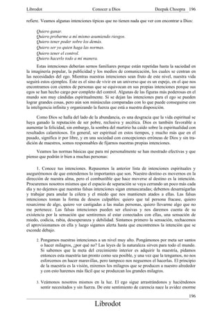 Librodot                             Conocer a Dios                     Deepak Choopra 196

refiere. Veamos algunas intenciones típicas que no tienen nada que ver con encontrar a Dios:

     Quiero ganar.
     Quiero probarme a mí mismo asumiendo riesgos.
     Quiero tener poder sobre los demás.
     Quiero ser yo quien haga las normas.
     Quiero tener el control.
     Quiero hacerlo todo a mi manera.
       Estas intenciones deberían sernos familiares porque están repetidas hasta la saciedad en
la imaginería popular, la publicidad y los medios de comunicación, los cuales se centran en
las necesidades del ego. Mientras nuestras intenciones sean fruto de este nivel, nuestra vida
seguirá estos ejemplos. Éste es el sino de vivir en un universo que es un espejo, en el que nos
encontramos con cientos de personas que se equivocan en sus propias intenciones porque sus
egos se han hecho cargo por completo del control. Algunas de las figuras más poderosas en el
mundo son muy cándidas espiritualmente. Si se dejan las intenciones para el ego se pueden
lograr grandes cosas, pero aún son minúsculas comparadas con lo que puede conseguirse con
la inteligencia infinita y organizando la fuerza que está a nuestra disposición.

      Como Dios se halla del lado de la abundancia, es una desgracia que la vida espiritual se
haya ganado la reputación de ser pobre, reclusiva y ascética. Dios es también favorable a
aumentar la felicidad, sin embargo, la sombra del martirio ha caído sobre la espiritualidad con
resultados calamitosos. En general, ser espiritual en estos tiempos, y mucho más que en el
pasado, significa ir por libre, y en una sociedad con concepciones erróneas de Dios y sin tra-
dición de maestros, somos responsables de fijarnos nuestras propias intenciones.
     Veamos las normas básicas que para mí personalmente se han mostrado efectivas y que
pienso que podrán ir bien a muchas personas:

      1. Conoce tus intenciones. Repasemos la anterior lista de intenciones espirituales y
asegurémonos de que entendemos lo importantes que son. Nuestro destino es movernos en la
dirección de nuestra alma, pero el combustible que hace moverse al destino es la intención.
Procuremos nosotros mismos que el espacio de separación se vaya cerrando un poco más cada
día y no dejemos que nuestras falsas intenciones sigan enmascaradas; debemos desarraigarlas
y trabajar para anular la cólera y el miedo que nos mantienen atados a ellas. Las falsas
intenciones toman la forma de deseos culpables: quiero que tal persona fracase, quiero
resarcirme de algo, quiero ver castigadas a las malas personas, quiero llevarme algo que no
me pertenece. Las falsas intenciones pueden ser elusivas y nos daremos cuenta de su
existencia por la sensación que sentiremos al estar conectados con ellas, una sensación de
miedo, codicia, rabia, desesperanza y debilidad. Sintamos primero la sensación, rechacemos
el aprovisionamos en ella y luego sigamos alerta hasta que encontremos la intención que se
esconde debajo.

     2. Pongamos nuestras intenciones a un nivel muy alto. Pongámonos por meta ser santos
       o hacer milagros, ¿por qué no? Las leyes de la naturaleza sirven para todo el mundo.
       Si sabemos que la meta del crecimiento interior es adquirir la maestría, pidamos
       entonces esta maestría tan pronto como sea posible, y una vez que la tengamos, no nos
       esforcemos en hacer maravillas, pero tampoco nos neguemos el hacerlas. El principio
       de la maestría es la visión, miremos los milagros que se producen a nuestro alrededor
       y con esto haremos más fácil que se produzcan los grandes milagros.

     3. Veámonos nosotros mismos en la luz. El ego sigue arrastrándonos y haciéndonos
       sentir necesitados y sin fuerza. De este sentimiento de carencia nace la avidez enorme
                                                                                           196
                                      Librodot
 