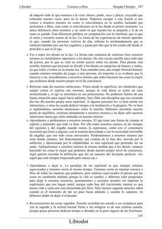 Librodot                            Conocer a Dios                      Deepak Choopra 197

       de adquirir todo lo que tenemos a la vista: dinero, poder, sexo y placer, creyendo que
       colmarán nuestro vacío, pero no lo hacen. Podemos escapar a esta ilusión si nos
       vemos a nosotros mismos no como si estuviéramos en la sombra luchando por
       acercarnos a Dios, sino como si estuviéramos en la luz desde el primer momento. La
       única diferencia entre nosotros y un santo es que nuestra luz es pequeña y la de un
       santo es grande. Esta diferencia palidece en comparación con la similitud, que es que
       el santo y nosotros somos de la luz. La ironía de las experiencias de muerte aparente
       es que, cuando las personas vuelven de ella, refieren lo arrebatadamente que se
       sintieron bañados por una luz cegadora, y pasan por alto que la luz estaba allí desde el
       principio y que es el ego.
     4. Ver a todos los demás en la luz. La forma más ordinaria de sentirnos bien nosotros
       mismos es sintiéndonos superiores a los demás. De esta oscura semilla nace todo tipo
       de juicios, por lo que es vital no emitir juicios sobre los demás. Para plantar esta
       semilla, tenemos que procurar no dividir a los demás en categorías de buenos y malos,
       ya que todos vivimos en la misma luz. Para entender esto, una simple fórmula bastará:
       cuando estemos tentados de juzgar a otra persona, sin importar si es evidente que lo
       merezca o no, recordémonos a nosotros mismos que todos hacemos las cosas lo mejor
       que podemos desde nuestro propio nivel de conciencia.
     5. Reforzar cada día nuestras intenciones. Vistos desde la superficie, los obstáculos que
        surgen contra el espíritu son enormes, porque la vida diaria es como un caos
        arremolinado y el ego se atrinchera en sus pretensiones. No podemos fiarnos de una
        buena intención para seguir hacia adelante, hace falta una disciplina que nos recuerde
        día tras día nuestra propia meta espiritual. A algunas personas les va bien anotar sus
        intenciones; a otras les ayuda dedicar tiempo a la meditación y la plegaria. No va bien
        ir repitiéndonos nuestras intenciones sobre la marcha. Debemos encontrar nuestro
        punto de equilibrio, mirarnos atentamente a nosotros mismos y no dejar salir nuestras
        intenciones hasta que estén centradas en nuestro interior.
     6. Aprendamos a perdonamos a nosotros mismos. El ego tiene una forma de cooptar al
        espíritu y pretender que todo va bien. Por ello todos nosotros caemos en las trampas
        del egoísmo y del engaño cuando menos lo esperamos, como con el comentario
        ocasional que hiere a alguien, con la mentira descuidada o con la necesidad irresistible
        de engañar, que son todo cosas universales. Perdonémonos a nosotros mismos por
        estar donde estamos. Ser honestamente una criatura de la fase dos, movida por la
        ambición y obsesionada por la culpabilidad, es más espiritual que pretender ser un
        santo. Apliquémonos a nosotros mismos la misma medida que a los demás: estamos
        haciendo las cosas lo mejor que podemos desde nuestro propio nivel de conciencia.
        Aquí querría recordar la definición que dio un maestro del discípulo perfecto: «Es
        aquel que está siempre tropezando pero nunca cae.»

     7. Aprendamos a dejar ir. La paradoja de ser espiritual es que siempre estamos
       equivocados y tenemos razón al mismo tiempo. Tenemos razón en intentar conocer a
       Dios de todas las maneras que podamos, pero estamos equivocados al pensar que las
       cosas no cambiarán mañana, porque la vida es cambio, y debemos estar preparados
       para dejar ir nuestras creencias, pensamientos y acciones actuales sin importar lo
       espirituales que nos hagan sentir, porque cada fase del crecimiento interior es una
       buena vida y cada una está alimentada por Dios. Sólo nuestra segunda atención sabrá
       cuándo es el momento de dar un paso hacia adelante y cuando lo sepamos, no
       debemos dudar en dejar ir el pasado.

     8. Reverenciemos las cosas sagradas. Nuestra sociedad nos enseña a ser escépticos para
       con lo sagrado y la actitud normal frente a los milagros es de una confusa cautela,
       porque pocas personas dedican tiempo a ahondar en la gran riqueza de las Escrituras.
                                                                                            197
                                      Librodot
 