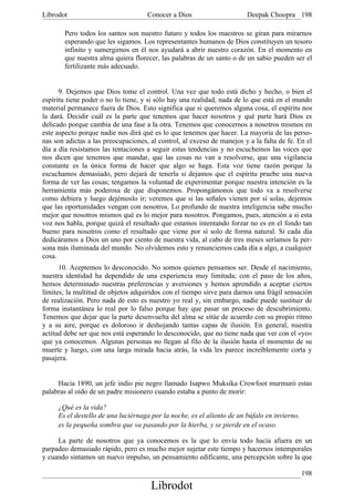 Librodot                             Conocer a Dios                     Deepak Choopra 198

        Pero todos los santos son nuestro futuro y todos los maestros se giran para mirarnos
        esperando que les sigamos. Los representantes humanos de Dios constituyen un tesoro
        infinito y sumergirnos en él nos ayudará a abrir nuestro corazón. En el momento en
        que nuestra alma quiera florecer, las palabras de un santo o de un sabio pueden ser el
        fertilizante más adecuado.


      9. Dejemos que Dios tome el control. Una vez que todo está dicho y hecho, o bien el
espíritu tiene poder o no lo tiene, y si sólo hay una realidad, nada de lo que está en el mundo
material permanece fuera de Dios. Esto significa que si queremos alguna cosa, el espíritu nos
la dará. Decidir cuál es la parte que tenemos que hacer nosotros y qué parte hará Dios es
delicado porque cambia de una fase a la otra. Tenemos que conocernos a nosotros mismos en
este aspecto porque nadie nos dirá qué es lo que tenemos que hacer. La mayoría de las perso-
nas son adictas a las preocupaciones, al control, al exceso de manejos y a la falta de fe. En el
día a día resistamos las tentaciones a seguir estas tendencias y no escuchemos las voces que
nos dicen que tenemos que mandar, que las cosas no van a resolverse, que una vigilancia
constante es la única forma de hacer que algo se haga. Esta voz tiene razón porque la
escuchamos demasiado, pero dejará de tenerla si dejamos que el espíritu pruebe una nueva
forma de ver las cosas; tengamos la voluntad de experimentar porque nuestra intención es la
herramienta más poderosa de que disponemos. Propongámonos que todo va a resolverse
como debiera y luego dejémoslo ir; veremos que si las señales vienen por sí solas, dejemos
que las oportunidades vengan con nosotros. Lo profundo de nuestra inteligencia sabe mucho
mejor que nosotros mismos qué es lo mejor para nosotros. Pongamos, pues, atención a si esta
voz nos habla, porque quizá el resultado que estamos intentando forzar no es en el fondo tan
bueno para nosotros como el resultado que viene por sí solo de forma natural. Si cada día
dedicáramos a Dios un uno por ciento de nuestra vida, al cabo de tres meses seríamos la per-
sona más iluminada del mundo. No olvidemos esto y renunciemos cada día a algo, a cualquier
cosa.
      10. Aceptemos lo desconocido. No somos quienes pensamos ser. Desde el nacimiento,
nuestra identidad ha dependido de una experiencia muy limitada; con el paso de los años,
hemos determinado nuestras preferencias y aversiones y hemos aprendido a aceptar ciertos
límites; la multitud de objetos adquiridos con el tiempo sirve para darnos una frágil sensación
de realización. Pero nada de esto es nuestro yo real y, sin embargo, nadie puede sustituir de
forma instantánea lo real por lo falso porque hay que pasar un proceso de descubrimiento.
Tenemos que dejar que la parte desenvuelta del alma se sitúe de acuerdo con su propio ritmo
y a su aire, porque es doloroso ir deshojando tantas capas de ilusión. En general, nuestra
actitud debe ser que nos está esperando lo desconocido, que no tiene nada que ver con el «yo»
que ya conocemos. Algunas personas no llegan al filo de la ilusión hasta el momento de su
muerte y luego, con una larga mirada hacia atrás, la vida les parece increíblemente corta y
pasajera.


     Hacia 1890, un jefe indio pie negro llamado Isapwo Muksika Crowfoot murmuró estas
palabras al oído de un padre misionero cuando estaba a punto de morir:

     ¿Qué es la vida?
     Es el destello de una luciérnaga por la noche, es el aliento de un búfalo en invierno,
     es la pequeña sombra que va pasando por la hierba, y se pierde en el ocaso.

     La parte de nosotros que ya conocemos es la que lo envía todo hacia afuera en un
parpadeo demasiado rápido, pero es mucho mejor sujetar este tiempo y hacernos intemporales
y cuando sintamos un nuevo impulso, un pensamiento edificante, una percepción sobre la que

                                                                                              198
                                      Librodot
 