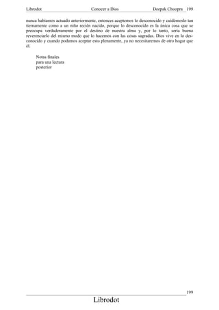 Librodot                          Conocer a Dios                  Deepak Choopra 199

nunca habíamos actuado anteriormente, entonces aceptemos lo desconocido y cuidémoslo tan
tiernamente como a un niño recién nacido, porque lo desconocido es la única cosa que se
preocupa verdaderamente por el destino de nuestra alma y, por lo tanto, sería bueno
reverenciarlo del mismo modo que lo hacemos con las cosas sagradas. Dios vive en lo des-
conocido y cuando podamos aceptar esto plenamente, ya no necesitaremos de otro hogar que
él.

     Notas finales
     para una lectura
     posterior




                                                                                    199
                                   Librodot
 