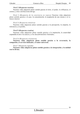 Librodot                          Conocer a Dios                   Deepak Choopra     20

     Nivel 2 (Respuesta reactiva)
     Nuestras vidas adquieren pleno sentido gracias al éxito, el poder, la influencia, el
estatus y otras satisfacciones del ego.

     Nivel 3 (Respuesta de la conciencia en reposo) Nuestras vidas adquieren
pleno sentido gracias a la paz, la concentración, la aceptación de uno mismo y el si-
lencio interior.

     Nivel 4 (Respuesta intuitiva)
     Nuestras vidas adquieren pleno sentido gracias a la percepción, la empatía, la
tolerancia y el perdón.

     Nivel 5 (Respuesta creativa)
     Nuestras vidas adquieren pleno sentido gracias a la inspiración, la creatividad
expandida al arte o la ciencia y a los descubrimientos ilimitados.

    Nivel 6 (Respuesta visionaria)
    Nuestras vidas adquieren pleno sentido gracias a la reverencia, la
compasión, el servicio dedicado y el amor universal.

     Nivel 7 (Respuesta sagrada)
     Nuestras vidas adquieren pleno sentido gracias a la integración y la unidad
con lo divino.




                                                                                      20
                                   Librodot
 