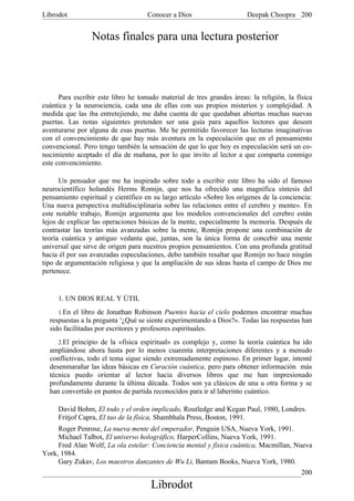 Librodot                             Conocer a Dios                     Deepak Choopra 200


                 Notas finales para una lectura posterior




      Para escribir este libro he tomado material de tres grandes áreas: la religión, la física
cuántica y la neurociencia, cada una de ellas con sus propios misterios y complejidad. A
medida que las iba entretejiendo, me daba cuenta de que quedaban abiertas muchas nuevas
puertas. Las notas siguientes pretenden ser una guía para aquellos lectores que deseen
aventurarse por alguna de esas puertas. Me he permitido favorecer las lecturas imaginativas
con el convencimiento de que hay más aventura en la especulación que en el pensamiento
convencional. Pero tengo también la sensación de que lo que hoy es especulación será un co-
nocimiento aceptado el día de mañana, por lo que invito al lector a que comparta conmigo
este convencimiento.

      Un pensador que me ha inspirado sobre todo a escribir este libro ha sido el famoso
neurocientífico holandés Herms Romijn, que nos ha ofrecido una magnífica síntesis del
pensamiento espiritual y científico en su largo artículo «Sobre los orígenes de la conciencia:
Una nueva perspectiva multidisciplinaria sobre las relaciones entre el cerebro y mente». En
este notable trabajo, Romijn argumenta que los modelos convencionales del cerebro están
lejos de explicar las operaciones básicas de la mente, especialmente la memoria. Después de
contrastar las teorías más avanzadas sobre la mente, Romijn propone una combinación de
teoría cuántica y antiguo vedanta que, juntas, son la única forma de concebir una mente
universal que sirve de origen para nuestros propios pensamientos. Con una profunda gratitud
hacia él por sus avanzadas especulaciones, debo también resaltar que Romijn no hace ningún
tipo de argumentación religiosa y que la ampliación de sus ideas hasta el campo de Dios me
pertenece.


     1. UN DIOS REAL Y ÚTIL
     1.En el libro de Jonathan Robinson Puentes hacia el cielo podemos encontrar muchas
  respuestas a la pregunta «¿Qué se siente experimentando a Dios?». Todas las respuestas han
  sido facilitadas por escritores y profesores espirituales.
     2.El principio de la «física espiritual» es complejo y, como la teoría cuántica ha ido
  ampliándose ahora hasta por lo menos cuarenta interpretaciones diferentes y a menudo
  conflictivas, todo el tema sigue siendo extremadamente espinoso. En primer lugar, intenté
  desenmarañar las ideas básicas en Curación cuántica, pero para obtener información más
  técnica puedo orientar al lector hacia diversos libros que me han impresionado
  profundamente durante la última década. Todos son ya clásicos de una u otra forma y se
  han convertido en puntos de partida reconocidos para ir al laberinto cuántico.

     David Bohm, El todo y el orden implicado, Routledge and Kegan Paul, 1980, Londres.
     Fritjof Capra, El tao de la física, Shambhala Press, Boston, 1991.
     Roger Penrose, La nueva mente del emperador, Penguin USA, Nueva York, 1991.
     Michael Talbot, El universo holográfico, HarperCollins, Nueva York, 1991.
     Fred Alan Wolf, La ola estelar: Conciencia mental y física cuántica, Macmillan, Nueva
York, 1984.
     Gary Zukav, Los maestros danzantes de Wu Li, Bantam Books, Nueva York, 1980.
                                                                                           200
                                      Librodot
 