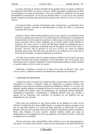 Librodot                            Conocer a Dios                      Deepak Choopra 201

      La mejor colección de escritos originales de los grandes físicos en asuntos metafísicos
fue editada por Ken Wilber, Cuestiones cuánticas. Wilber emprendió la publicación de libros
con autoridad en los temas de misticismo y física que combinan la compasión con una gran
profundidad de conocimiento. En uno de sus primeros libros y en uno de los más recientes
puede conseguirse una buena apreciación de sus percepciones: Sintonía de ideas y El ojo del
espíritu.

     1.El proyecto Duke, conocido formalmente como «Supervisión y actualización de la
    formación noéstica», presentó sus descubrimientos en otoño de 1998 a la Asociación
    Americana del Corazón.


     2.Entre los lectores habrá muchas diferencias por lo que respecta a la cantidad de teoría
    de la física cuántica que quieran leer. Si se desea hacer una introducción a la paradoja del
    comportamiento de la luz, nada más ingenioso o sabroso para el profano que una serie de
    frescas lecciones sobre la física impartidas por el reciente premio Nobel Richard P.
    Feynman: Seis piezas fáciles. La teoría del Big Bang cambia tan rápidamente que es
    difícil encontrar un tratamiento actualizado fuera de las páginas de las revistas Nature y
    Scientific American. Me he apoyado en Una breve historia del tiempo de Stephen
    Hawking, que ya tiene diez años, pero que todavía es de confianza en su esencia por la
    forma en que el tiempo y el espacio empezaron su existencia.

     5.Un libro muy revelador sobre los muchos aspectos conflictivos de un Jehová que pasa
  por todo el desorden del Antiguo Testamento es el de Jack Miles, Dios: Su biografía. Si el
  lector quiere tener un amplio compendio de escritos espirituales modernos, puede consultar
  a Lucinda Vardey en Dios en todos los mundos.

     6.Dedicado a estudiosos y devotos de la cábala. En el libro de David S. Ariel ¿Qué
  creen los judíos?, podemos encontrar una introducción explicativa de la Shekinah.


     2. MISTERIO DE MISTERIOS

     1.Aunque hay miles de escritos en la tradición india, una gran parte de la sabiduría se ha
  transmitido de maestro a discípulo. Según mi experiencia, el ejemplo moderno más
  inspirador de esta relación lo podemos encontrar en Sudhakar S. Dikshit, Yo soy aquél. Sin
  embargo, también podemos recomendar al lector los muchos libros que se centran en otras
  voces notables del vedanta, como Sri Ramakrishna, Sri Aurobindo, Ramana Maharishi,
  Paramahansa Yogananda, J. Krishnamurti y Maharishi Mahesh Yogi, por nombrar a
  algunos de los exponentes más conocidos en Occidente de una tradición con una
  antigüedad de cinco mil años.


     2.Para tener una traducción lo más literal posible de las palabras de Cristo, me he
  referido a la traducción de la Nueva Biblia Inglesa, a excepción de algunos ejemplos en los
  que era inevitable referirse a la versión de King James,que ya forma parte de nuestro
  lenguaje. Para citas de la escritura fuera de los evangelios reconocidos, puede consultarse a
  Ricky Alan Mayotte, El Jesús completo. Querría también resaltar que todas las
  interpretaciones de las palabras de Cristo que aparecen en este libro son mías y no derivan
  de ninguna secta o autoridad.

     3.En las conexiones entre espiritualidad y física cuántica no sirve de nada pregonarse a
  uno mismo. El sumario más reciente y mejor de estas conexiones lo ha hecho Paul Davies
                                                                                    201
                                      Librodot
 
