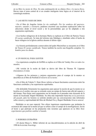 Librodot                            Conocer a Dios                     Deepak Choopra 202

  en su libro La mente de Dios. En esta continuación de su clásico Dios y la nueva física,
  Davies trata el tema central de si un creador inteligente tiene lógica en el interior de la
  cosmología moderna.


     3. LAS SIETE FASES DE DIOS
     1.En el libro de Angelus Arrien La vía cuádruple: Por los senderos del guerrero,
    maestro, sanador y visionario, podemos encontrar una excelente explicación sobre las
    adicciones desde el nivel social y de la personalidad, que yo he adaptado a mis
    argumentos espirituales.

     2.Los hechos milagrosos de la hermana María se explican en el libro de Patricia Treece
    El cuerpo santificado. Se trata del informe más fidedigno y detallado sobre el hecho de
    hacer milagros en la Iglesia católica durante el último siglo.

     3.La historia profundamente conmovedora del padre Maximilian se encuentra en el libro
    de Treece El cuerpo santificado. Treece también ha escrito una biografía completa: Un
    hombre para los demás.



     4. UN MANUAL PARA SANTOS
    1.La experiencia completa de Griffith se explica en el libro de Vardey Dios en todos los
  mundos.

    2.Mi versión de la noche de Qadr se deriva del libro de Thomas W. Lippman
  Entendamos el islam.

     3.Algunos de los primeros y mejores argumentos para el «campo de la mente» se
  describen en el libro de Penfield El misterio de la mente.

     4.En el libro de Valerte V. Hunt Mente infinita se hacen fascinantes conexiones entre las
  funciones cerebrales y las experiencias espirituales.

     5.He defendido firmemente los argumentos para apoyar la noción de que la mente no se
  localiza en el cerebro sino que se extiende como un campo de fuerza más allá del espacio y
  del tiempo. Para forjar estos argumentos me he basado en el pensador más elocuente de la
  mente no localizada: Rupert Sheldrake. Su obra más importante hasta hoy es La presencia
  del pasado, pero los lectores se sentirán atraídos por sus conversaciones más informales
  sobre ciencia y espiritualidad del libro de Michael Fox y Rupert Sheldrake Gracia natural.

      Sheldrake es un caso especial. Nos ofrece ingeniosos experimentos que probarían la
existencia del campo de la mente (al que se refiere como el campo de la morfogénesis). Invito
al lector a que participe en las propuestas más recientes que aparecen en su libro Siete
experimentos que podrían cambiar el mundo.



     5. PODERES EXTRAÑOS
    1.El doctor Bruce L. Miller informó de sus descubrimientos en la edición de abril de
  1998 de la revista Neurology.
                                                                                          202
                                      Librodot
 