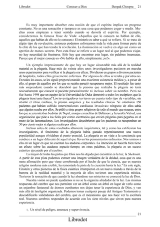Librodot                               Conocer a Dios                       Deepak Choopra        21




       Es muy importante absorber esta noción de que el espíritu implica un progreso
constante. No es una sensación y tampoco es una cosa que podamos coger y medir. Mu-
chas cosas empiezan a tener sentido cuando se desvela el espíritu. Por ejemplo,
consideremos la famosa frase de Veda: «Aquellos que lo conocen no hablan de ello,
aquellos que hablan de ello no lo conocen.» El misterio es saber a qué se refiere. Si se trata de
algún tipo de revelación, entonces podemos esforzarnos toda la vida para formar parte de
la elite de los que han tenido la revelación. La iluminación se vuelve en algo así como un
apretón de manos secreto. Pero esta frase se refiere a un lugar real al que podemos viajar,
no hay necesidad de frustrarse. Sólo hay que encontrar este lugar, sin palabras insensatas.
Parece que el mejor consejo es «No hables de ello, simplemente ¡ve!».

       Un ejemplo impresionante de que hay un lugar alcanzable más allá de la realidad
material es la plegaria. Hace más de veinte años unos investigadores pusieron en marcha
unos experimentos para verificar si la plegaria era eficaz. Dividieron en grupos a diversos pacientes
de hospitales, todos ellos gravemente enfermos. Por algunos de ellos se rezaba y por otros no.
En todos los casos, se les siguió proporcionando una excelente asistencia médica y, a pesar de
ello, el grupo de aquellos por los que se rezaba pareció recuperarse mejor. El resultado fue tanto
más sorprendente cuando se descubrió que la persona que realizaba la plegaria no tenía
necesariamente que conocer al paciente personalmente ni incluso saber su nombre. Pero no
fue hasta 1998 que un equipo de la Universidad de Duke demostró a todos los escépticos que la
plegaria tiene tanta fuerza? Los investigadores tuvieron en cuenta todo tipo de variables, sin
olvidar el ritmo cardíaco, la presión sanguínea y los resultados clínicos. Se estudiaron 150
pacientes que habían sufrido intervenciones cardíacas invasivas; ninguno de ellos sabía
que alguien rezaba por ellos. Se pidió a siete grupos religiosos de todo el mundo que rezaran, entre
los que se encontraban budistas de Nepal, monjas carmelitas de Baltimore y Jerusalén Virtual, una
organización que pide a los fieles por correo electrónico que envíen plegarias para pegarlas en el
muro de las lamentaciones. Los investigadores descubrieron que los pacientes se recuperaban un
50 por ciento mejor si alguien rezaba por ellos.
       Incluso antes de estos resultados altamente inquietantes, tal y como los calificaron los
investigadores, el fenómeno de la plegaria había ganado repentinamente una nueva
popularidad aunque olvidaban el punto esencial. La plegaria es un viaje a la conciencia que
conduce a un lugar diferente de aquel al que llevan los pensamientos ordinarios. Nos unimos a
ella en un lugar en que no cuentan las ataduras corporales. La intención de hacerla bien tiene
un efecto sobre las ataduras espacio-tiempo; en otras palabras, la plegaria es un suceso
cuántico ejecutado por el cerebro.
       La mayor de todas las pistas que Dios nos ha dejado por encontrar es la luz, la Shekinah.
A partir de esta pista podemos extraer una imagen verdadera de la deidad, cosa que es una
mera afirmación pero que viene corroborada por el hecho de que la ciencia, que es nuestra
religión moderna más creíble, ha remontado la pista de la creación hasta la luz. 4 En este siglo,
Einstein y otros pioneros de la física cuántica irrumpieron en un nuevo mundo a través de la
barrera de la realidad material y la mayoría de ellos tuvieron una experiencia mística.
Tuvieron la sensación de que cuando la luz abandone sus misterios se conocerá la luz de Dios.
       Nuestra visión no puede ayudarnos si no se la organiza alrededor de la luz. Las mismas
respuestas del cerebro que nos permiten ver un árbol como un árbol en lugar de verlo como
un enjambre fantasmal de átomos zumbantes nos dejan tener la experiencia de Dios, y van
más allá de lareligión organizada. Podemos tomar cualquier pasaje del Antiguo Testamento y
descodificarlo valiéndonos del cerebro, que es el mecanismo que nos hace ver la escritura
real. Nuestros cerebros responden de acuerdo con los siete niveles que sirven para nuestra
experiencia.

      1.   Un nivel de peligro, amenaza y supervivencia.
                                                                                                  21
                                        Librodot
 