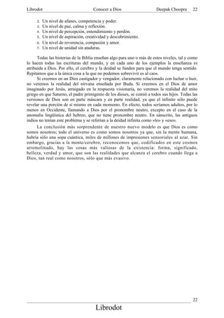 Librodot                             Conocer a Dios                     Deepak Choopra      22

     2.   Un nivel de afanes, competencia y poder.
     3.   Un nivel de paz, calma y reflexión.
     4.   Un nivel de percepción, entendimiento y perdón.
     5.   Un nivel de aspiración, creatividad y descubrimiento.
     6.   Un nivel de reverencia, compasión y amor.
     7.   Un nivel de unidad sin ataduras.

      Todas las historias de la Biblia enseñan algo para uno o más de estos niveles, tal y como
lo hacen todas las escrituras del mundo, y en cada uno de los ejemplos la enseñanza es
atribuida a Dios. Por ello, el cerebro y la deidad se funden para que el mundo tenga sentido.
Repitamos que a la única cosa a la que no podemos sobrevivir es al caos.
      Si creemos en un Dios castigador y vengador, claramente relacionado con luchar o huir,
no veremos la realidad del nirvana enseñada por Buda. Si creemos en el Dios de amor
imaginado por Jesús, arraigado en la respuesta visionaria, no veremos la realidad del mito
griego en que Saturno, el padre primigenio de los dioses, se comió a todos sus hijos. Todas las
versiones de Dios son en parte máscara y en parte realidad, ya que el infinito sólo puede
revelar una porción de sí mismo en cada momento. En efecto, todos seríamos adultos, por lo
menos en Occidente, llamando a Dios por el pronombre neutro, excepto en el caso de la
anomalía lingüística del hebreo, que no tiene pronombre neutro. En sánscrito, las antiguos
indios no tenían este problema y se referían a la deidad infinita como «lo» y «eso».
      La conclusión más sorprendente de nuestro nuevo modelo es que Dios es como
somos nosotros; todo el universo es como somos nosotros ya que, sin la mente humana,
habría sólo una sopa cuántica, miles de millones de impresiones sensoriales al azar. Sin
embargo, gracias a la mente/cerebro, reconocemos que, codificados en este cosmos
arremolinado, hay las cosas más valiosas de la existencia: forma, significado,
belleza, verdad y amor, que son las realidades que alcanza el cerebro cuando llega a
Dios, tan real como nosotros, sólo que más evasivo.




                                                                                            22
                                       Librodot
 