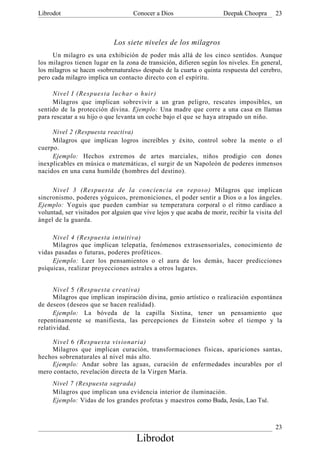 Librodot                            Conocer a Dios                     Deepak Choopra      23



                             Los siete niveles de los milagros
     Un milagro es una exhibición de poder más allá de los cinco sentidos. Aunque
los milagros tienen lugar en la zona de transición, difieren según los niveles. En general,
los milagros se hacen «sobrenaturales» después de la cuarta o quinta respuesta del cerebro,
pero cada milagro implica un contacto directo con el espíritu.

     Nivel I (Respuesta luchar o huir)
     Milagros que implican sobrevivir a un gran peligro, rescates imposibles, un
sentido de la protección divina. Ejemplo: Una madre que corre a una casa en llamas
para rescatar a su hijo o que levanta un coche bajo el que se haya atrapado un niño.

     Nivel 2 (Respuesta reactiva)
     Milagros que implican logros increíbles y éxito, control sobre la mente o el
cuerpo.
     Ejemplo: Hechos extremos de artes marciales, niños prodigio con dones
inexplicables en música o matemáticas, el surgir de un Napoleón de poderes inmensos
nacidos en una cuna humilde (hombres del destino).

     Nivel 3 (Respuesta de la conciencia en reposo) Milagros que implican
sincronismo, poderes yóguicos, premoniciones, el poder sentir a Dios o a los ángeles.
Ejemplo: Yoguis que pueden cambiar su temperatura corporal o el ritmo cardíaco a
voluntad, ser visitados por alguien que vive lejos y que acaba de morir, recibir la visita del
ángel de la guarda.

     Nivel 4 (Respuesta intuitiva)
     Milagros que implican telepatía, fenómenos extrasensoriales, conocimiento de
vidas pasadas o futuras, poderes proféticos.
     Ejemplo: Leer los pensamientos o el aura de los demás, hacer predicciones
psíquicas, realizar proyecciones astrales a otros lugares.


      Nivel 5 (Respuesta creativa)
      Milagros que implican inspiración divina, genio artístico o realización espontánea
de deseos (deseos que se hacen realidad).
      Ejemplo: La bóveda de la capilla Sixtina, tener un pensamiento que
repentinamente se manifiesta, las percepciones de Einstein sobre el tiempo y la
relatividad.

    Nivel 6 (Respuesta visionaria)
    Milagros que implican curación, transformaciones físicas, apariciones santas,
hechos sobrenaturales al nivel más alto.
    Ejemplo: Andar sobre las aguas, curación de enfermedades incurables por el
mero contacto, revelación directa de la Virgen María.
     Nivel 7 (Respuesta sagrada)
     Milagros que implican una evidencia interior de iluminación.
     Ejemplo: Vidas de los grandes profetas y maestros como Buda, Jesús, Lao Tsé.



                                                                                           23
                                     Librodot
 
