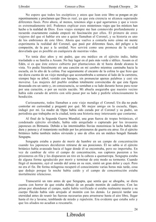 Librodot                             Conocer a Dios                     Deepak Choopra      24

     No espero que todos los escépticos y ateos que lean este libro se pongan en pie
repentinamente y proclamen que Dios es real, ya que esta creencia se alcanza superando
diferentes fases. Pero ahora, al menos, tenemos algo a qué agarrarnos y que a veces
es extremadamente útil. Podemos explicar esos misteriosos viajes que los místicos han
hecho a la realidad de Dios. Esos viajes siempre me han conmovido profundamente y
recuerdo exactamente cuándo empezó mi fascinación por ellos. El primero de estos
viajeros del que oí hablar era uno a quien llamaban el Coronel, y su historia es uno
de los embriones de este libro. Ahora que vuelvo a contarla noto cómo mi mente
experimenta la realidad del Coronel, que pasó por diferentes fases, del peligro a la
compasión, de la paz a la unidad. Nos servirá como una promesa de la verdad
desvelada que es posible en cualquiera de nuestras vidas.
      Yo tenía diez años y mi padre, que era médico en el ejército indio, había
trasladado a su familia a Assam. No hay lugar en el país más verde e idílico. Assam es el
Edén, si es que éste estuvo cubierto por plantaciones de té hasta donde alcanza la
vista. Yo podía literalmente oír una canción en mi cerebro mientras caminaba hacia la
escuela, en lo alto de la colina. Fue seguramente el encanto de la colina lo que hizo que
me diera cuenta de un viejo mendigo que acostumbraba a sentarse al lado de la carretera,
siempre bajo su árbol, vestido con harapos, sin pronunciar apenas palabras y casi sin
moverse. Las mujeres del pueblo estaban totalmente convencidas de que esta figura
desaseada era un santo y, en consecuencia, se sentaban a su lado durante horas para rezar
por una curación, o por un recién nacido. Mi abuela aseguraba que nuestro vecino
había sido curado de artritis con sólo pasar por su lado y pedirle silenciosamente la
bendición.
     Curiosamente, todos llamaban a este viejo mendigo el Coronel. Un día no pude
controlar mi curiosidad y pregunté por qué. Mi mejor amigo en la escuela, Oppo,
indagó por mí. La madre de Oppo había sido curada por el Coronel y su padre, un
periodista que trabajaba en la ciudad, tenía una historia muy interesante que contarme.
      Al final de la Segunda Guerra Mundial, una gran fuerza de tropas británicas, el
condenado ejército olvidado, había sido aniquilado o capturado por los invasores
japoneses en Birmania. Debido a las interminables lluvias monzónicas la lucha había sido
dura y penosa y el tratamiento recibido por los prisioneros de guerra era atroz. En el ejército
británico había también indios sirviendo y uno de ellos era un médico bengalí llamado
Sengupta.
      Sengupta estaba a punto de morir de hambre en un campo de concentración
cuando los japoneses decidieron retirarse de sus posiciones. Él no sabía si el ejército
británico había avanzado hacia el lugar donde él se encontraba, pero no importaba. En
vez de cambiar de sitio el campo de concentración, sus captores pusieron a los
prisioneros en fila y les dispararon un tiro en la cabeza a quemarropa. Sengupta estaba
de alguna forma agradecido por morir y terminar de este modo su tormento. Cuando
llegó el momento, oyó el sonido del arma en su sien, sintió un gran dolor y cayó. Pero
no era el fin. De forma milagrosa recuperó el conocimiento varias horas más tarde, cosa
que dedujo porque la noche había caído y el campo de concentración estaba
mortalmente silencioso.

      Transcurrió un rato antes de que Sengupta, que sentía que se ahogaba, se diera
cuenta con horror de que estaba debajo de un pesado montón de cadáveres. Con las
prisas por abandonar el campo, nadie había verificado si estaba realmente muerto y su
cuerpo flácido había sido arrojado al montón con los demás. Le pareció tardar una
eternidad antes de reunir las fuerzas necesarias para arrastrarse hasta el aire libre, llegar
hasta el río y lavarse, temblando de miedo y repulsión. Era evidente que estaba solo y
que los aliados no acudían a rescatarlo.

                                                                                            24
                                      Librodot
 