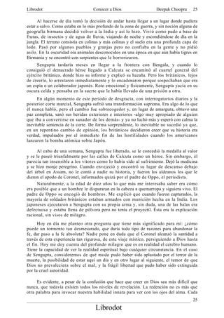 Librodot                           Conocer a Dios                   Deepak Choopra     25

      Al hacerse de día tomó la decisión de andar hasta llegar a un lugar donde pudiera
estar a salvo. Como estaba en lo más profundo de la zona de guerra, y sin noción alguna de
geografía birmana decidió volver a la India y así lo hizo. Vivió como pudo a base de
frutas, de insectos y de agua de lluvia, viajando de noche y escondiéndose de día en la
jungla. El terreno consistía en colinas y más colinas y el suelo era una profunda capa de
lodo. Pasó por algunos pueblos y granjas pero no confiaba en la gente y no pidió
asilo. En la oscuridad oía animales desconocidos en una época en que aún había tigres en
Birmania y se encontró con serpientes que le horrorizaron.
     Sengupta tardaría meses en llegar a la frontera con Bengala, y cuando lo
consiguió el demacrado héroe llegado a Calcuta se encaminó al cuartel general del
ejército británico, donde hizo su informe y explicó su hazaña. Pero los británicos, lejos
de creerle, lo arrestaron inmediatamente y lo encadenaron porque sospechaban que era
un espía o un colaborador japonés. Roto emocional y físicamente, Sengupta yacía en su
oscura celda y pensaba en la suerte que le había llevado de una prisión a otra.
      En algún momento de este período de desgracia, con interrogatorios diarios y la
posterior corte marcial, Sengupta sufrió una transformación suprema. Era algo de lo que
él nunca habló, pero el cambio fue sobrecogedor y, en lugar de amargura, obtuvo una
paz completa, sanó sus heridas exteriores e interiores -algo muy apropiado de alguien
que iba a convertirse en sanador de los demás- y ya no luchó más y esperó con calma la
inevitable sentencia de la corte. De forma sorprendente, lo inevitable no sucedió ya que,
en un repentino cambio de opinión, los británicos decidieron creer que su historia era
verdad, impulsados por el inmediato fin de las hostilidades cuando los americanos
lanzaron la bomba atómica sobre Japón.

     Al cabo de una semana, Sengupta fue liberado, se le concedió la medalla al valor
y se le paseó triunfalmente por las calles de Calcuta como un héroe. Sin embargo, él
parecía tan insensible a los vítores como lo había sido al sufrimiento. Dejó la medicina
y se hizo monje peregrino. Cuando envejeció y encontró su lugar de descanso debajo
del árbol en Assam, no le contó a nadie su historia, y fueron los aldeanos los que le
dieron el apodo de Coronel, informados quizá por el padre de Oppo, el periodista.
     Naturalmente, a la edad de diez años lo que más me interesaba saber era cómo
era posible que a un hombre le dispararan en la cabeza a quemarropa y siguiera vivo. El
padre de Oppo se encogió de hombros. Me explicó que cuando fueron capturados, la
mayoría de soldados británicos estaban armados con munición hecha en la India. Los
japoneses ejecutaron a Sengupta con su propia arma y, sin duda, una de las balas era
defectuosa y estaba llena de pólvora pero no tenía el proyectil. Ésta era la explicación
racional, sin visos de milagro.
      Hoy en día me planteo otra pregunta que tiene más significado para mí: ¿cómo
puede un tormento tan desmesurado, que daría todo tipo de razones para abandonar la
fe, dar paso a la fe absoluta? Nadie pone en duda que el Coronel alcanzó la santidad a
través de esta experiencia tan rigurosa, de este viaje místico, persiguiendo a Dios hasta
el fin. Hoy me doy cuenta del profundo milagro que es en realidad el cerebro humano.
Tiene la capacidad de ver la realidad espiritual bajo cualquier circunstancia. En el caso
de Sengupta, consideremos de qué modo pudo haber sido aplastado por el terror de la
muerte, la posibilidad de estar aquí un día y en otro lugar al siguiente, el temor de que
Dios no prevaleciera sobre el mal, y la frágil libertad que pudo haber sido extinguida
por la cruel autoridad.

     Es evidente, a pesar de la confusión que hace que creer en Dios sea más difícil que
nunca, que todavía existen todos los niveles de revelación. La redención no es más que
otra palabra para invocar nuestra habilidad innata para ver con los ojos del alma. Cada
                                                                                       25
                                    Librodot
 