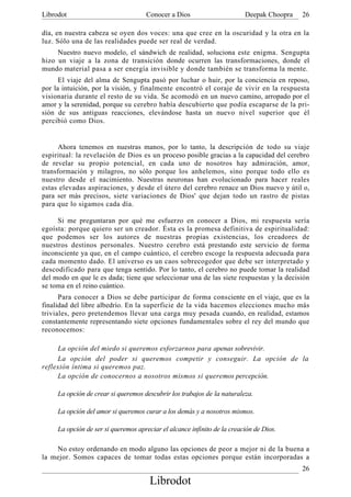 Librodot                             Conocer a Dios                       Deepak Choopra   26

día, en nuestra cabeza se oyen dos voces: una que cree en la oscuridad y la otra en la
luz. Sólo una de las realidades puede ser real de verdad.
     Nuestro nuevo modelo, el sándwich de realidad, soluciona este enigma. Sengupta
hizo un viaje a la zona de transición donde ocurren las transformaciones, donde el
mundo material pasa a ser energía invisible y donde también se transforma la mente.
      El viaje del alma de Sengupta pasó por luchar o huir, por la conciencia en reposo,
por la intuición, por la visión, y finalmente encontró el coraje de vivir en la respuesta
visionaria durante el resto de su vida. Se acomodó en un nuevo camino, arropado por el
amor y la serenidad, porque su cerebro había descubierto que podía escaparse de la pri-
sión de sus antiguas reacciones, elevándose hasta un nuevo nivel superior que él
percibió como Dios.


      Ahora tenemos en nuestras manos, por lo tanto, la descripción de todo su viaje
espiritual: la revelación de Dios es un proceso posible gracias a la capacidad del cerebro
de revelar su propio potencial, en cada uno de nosotros hay admiración, amor,
transformación y milagros, no sólo porque los anhelemos, sino porque todo ello es
nuestro desde el nacimiento. Nuestras neuronas han evolucionado para hacer reales
estas elevadas aspiraciones, y desde el útero del cerebro renace un Dios nuevo y útil o,
para ser más precisos, siete variaciones de Dios' que dejan todo un rastro de pistas
para que lo sigamos cada día.

     Si me preguntaran por qué me esfuerzo en conocer a Dios, mi respuesta sería
egoísta: porque quiero ser un creador. Ésta es la promesa definitiva de espiritualidad:
que podemos ser los autores de nuestras propias existencias, los creadores de
nuestros destinos personales. Nuestro cerebro está prestando este servicio de forma
inconsciente ya que, en el campo cuántico, el cerebro escoge la respuesta adecuada para
cada momento dado. El universo es un caos sobrecogedor que debe ser interpretado y
descodificado para que tenga sentido. Por lo tanto, el cerebro no puede tomar la realidad
del modo en que le es dada; tiene que seleccionar una de las siete respuestas y la decisión
se toma en el reino cuántico.
      Para conocer a Dios se debe participar de forma consciente en el viaje, que es la
finalidad del libre albedrío. En la superficie de la vida hacemos elecciones mucho más
triviales, pero pretendemos llevar una carga muy pesada cuando, en realidad, estamos
constantemente representando siete opciones fundamentales sobre el rey del mundo que
reconocemos:

     La opción del miedo si queremos esforzarnos para apenas sobrevivir.
     La opción del poder si queremos competir y conseguir. La opción de la
reflexión íntima si queremos paz.
     La opción de conocernos a nosotros mismos si queremos percepción.

     La opción de crear si queremos descubrir los trabajos de la naturaleza.

     La opción del amor si queremos curar a los demás y a nosotros mismos.

     La opción de ser si queremos apreciar el alcance infinito de la creación de Dios.

    No estoy ordenando en modo alguno las opciones de peor a mejor ni de la buena a
la mejor. Somos capaces de tomar todas estas opciones porque están incorporadas a
                                                                                           26
                                       Librodot
 
