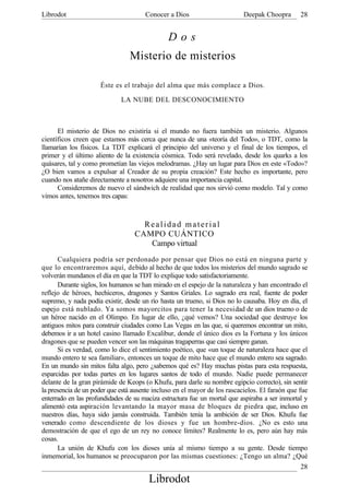 Librodot                              Conocer a Dios                       Deepak Choopra       28


                                               Dos
                                Misterio de misterios

                     Éste es el trabajo del alma que más complace a Dios.

                             LA NUBE DEL DESCONOCIMIENTO



      El misterio de Dios no existiría si el mundo no fuera también un misterio. Algunos
científicos creen que estamos más cerca que nunca de una «teoría del Todo», o TDT, como la
llamarían los físicos. La TDT explicará el principio del universo y el final de los tiempos, el
primer y el último aliento de la existencia cósmica. Todo será revelado, desde los quarks a los
quásares, tal y como prometían las viejos melodramas. ¿Hay un lugar para Dios en este «Todo»?
¿O bien vamos a expulsar al Creador de su propia creación? Este hecho es importante, pero
cuando nos atañe directamente a nosotros adquiere una importancia capital.
      Consideremos de nuevo el sándwich de realidad que nos sirvió como modelo. Tal y como
vimos antes, tenemos tres capas:



                                    Realidad material
                                  CAMPO CUÁNTICO
                                     Campo virtual
       Cualquiera podría ser perdonado por pensar que Dios no está en ninguna parte y
que lo encontraremos aquí, debido al hecho de que todos los misterios del mundo sagrado se
volverán mundanos el día en que la TDT lo explique todo satisfactoriamente.
       Durante siglos, los humanos se han mirado en el espejo de la naturaleza y han encontrado el
reflejo de héroes, hechiceros, dragones y Santos Griales. Lo sagrado era real, fuente de poder
supremo, y nada podía existir, desde un río hasta un trueno, si Dios no lo causaba. Hoy en día, el
espejo está nublado. Ya somos mayorcitos para tener la necesidad de un dios trueno o de
un héroe nacido en el Olimpo. En lugar de ello, ¿qué vemos? Una sociedad que destruye los
antiguos mitos para construir ciudades como Las Vegas en las que, si queremos encontrar un mito,
debemos ir a un hotel casino llamado Excalibur, donde el único dios es la Fortuna y los únicos
dragones que se pueden vencer son las máquinas tragaperras que casi siempre ganan.
       Si es verdad, como lo dice el sentimiento poético, que «un toque de naturaleza hace que el
mundo entero te sea familiar», entonces un toque de mito hace que el mundo entero sea sagrado.
En un mundo sin mitos falta algo, pero ¿sabemos qué es? Hay muchas pistas para esta respuesta,
esparcidas por todas partes en los lugares santos de todo el mundo. Nadie puede permanecer
delante de la gran pirámide de Keops (o Khufu, para darle su nombre egipcio correcto), sin sentir
la presencia de un poder que está ausente incluso en el mayor de los rascacielos. El faraón que fue
enterrado en las profundidades de su maciza estructura fue un mortal que aspiraba a ser inmortal y
alimentó esta aspiración levantando la mayor masa de bloques de piedra que, incluso en
nuestros días, haya sido jamás construida. También tenía la ambición de ser Dios. Khufu fue
venerado como descendiente de los dioses y fue un hombre-dios. ¿No es esto una
demostración de que el ego de un rey no conoce límites? Realmente lo es, pero aún hay más
cosas.
       La unión de Khufu con los dioses unía al mismo tiempo a su gente. Desde tiempo
inmemorial, los humanos se preocuparon por las mismas cuestiones: ¿Tengo un alma? ¿Qué
                                                                                                28
                                       Librodot
 