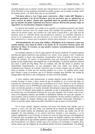 Librodot                             Conocer a Dios                     Deepak Choopra       29

sucederá después que yo muera? ¿Existe una vida posterior en la que conoceré a Dios? La
Gran Pirámide es una respuesta construida en piedra, porque casi se puede escuchar cómo
las piedras gritan: «¡Y ahora dime que no soy inmortal!»
      Volvamos ahora a Las Vegas para contrastar. ¿Qué vemos allí? Riqueza y
ambición parecidas a las de los faraones, pero las personas que se aglomeran en
estos centros de placer ¿tienen más seguridad sobre las grandes cuestiones? ¿O es
que un mundo sin poder espiritual nos fuerza a buscar distracción porque bajo su
superficie no encontramos ninguna respuesta?
      La familia del hombre está unida en lo sagrado y no podemos permitir que muera
sin estrechar nuestros lazos de sangre hasta una realidad más profunda, que venimos
todos de un mismo lugar, que estamos de viaje hacia el gran Dios y que cada uno de
nuestros actos es valorado desde una perspectiva cósmica. La realidad ordinaria es
trivial si la comparamos con esta herencia y la teoría del Todo será inútil, por no
decir destructiva, a menos que la podamos utilizar para mantener vivo lo sagrado.
     Afortunadamente, las cosas más sólidas y fidedignas de la existencia, como una
concha marina, una rama de árbol o un bache de la carretera forman parte del
misterio de Dios. Si creemos en una piedra estamos automáticamente creyendo
en Dios. Me explico.
       La realidad ordinaria es sólo la capa superior de nuestro sándwich. El mundo material
está lleno de objetos familiares que podemos ver, sentir, tocar, gustar y oler. Cuando los
objetos grandes se hacen muy pequeños, encogiéndose hasta el tamaño de átomos nos
fallan los sentidos. En teoría, el encogimiento tiene que detenerse en algún momento,
porque no hay ningún átomo más pequeño que el del hidrógeno, la primera partícula material
que nació a partir del Big Bang. Pero en realidad, más allá del átomo se produce una
sorprendente transformación, ya que desaparece toda cosa sólida. Los átomos están
compuestos por bloques de energía vibratoria que no tienen ningún tipo de solidez, ni
masa ni tamaño, ni nada que los sentidos puedan ver o tocar. La palabra latina usada
para bloque o masa es quantum, que es el término escogido para describir una unidad de
energía dentro del átomo y, por consiguiente, un nuevo nivel de realidad.

       A nivel cuántico nada perteneciente al mundo material queda intacto. Es bastante
extraño levantar la mano y darse cuenta de que en realidad es, en su nivel más bajo, un
conjunto de vibraciones invisibles que se producen en el vacío. Incluso a nivel- atómico
todos los objetos son un 99,9999 por ciento espacio vacío y, a su propia escala, la distancia
entre un electrón girando y el núcleo alrededor del cual gira es mayor que la distancia entre la
tierra y el sol. El electrón nunca podrá ser capturado ya que se descompone en vibraciones
de energía que van destellando millones de veces por segundo. Por lo tanto, todo el uni-
verso es un espejismo cuántico, que también va destellando millones de veces por segundo. A
nivel cuántico, todo el cosmos es como una luz intermitente. No hay estrellas ni galaxias, sino
solamente campos de energía vibratoria que nuestros sentidos demasiado embotados y
lentos no pueden captar, dada la increíble velocidad a la que se mueve la electricidad.

      En el reino animal, algunos sistemas nerviosos son mucho más rápidos que el
nuestro y otros son aún más lentos. Las neuronas de un caracol, por ejemplo, recogen las
señales del mundo exterior tan lentamente que no perciben hechos que tarden más de tres
segundos. En otras palabras, si un caracol estuviera mirando a una manzana, y yo la
cogiera rápidamente y me la llevara, el caracol no vería mi mano sino que vería desaparecer
la manzana ante sus propios ojos. De la misma forma, las destellos cuánticos son millones de
veces más rápidos de lo que nosotros podemos registrar, por lo que nuestros cerebros nos enga-
ñan haciéndonos ver objetos sólidos que son continuos en el tiempo y el espacio, de la
misma manera que las imágenes de una película parecen moverse constantemente. Una película
                                                                                            29
                                      Librodot
 