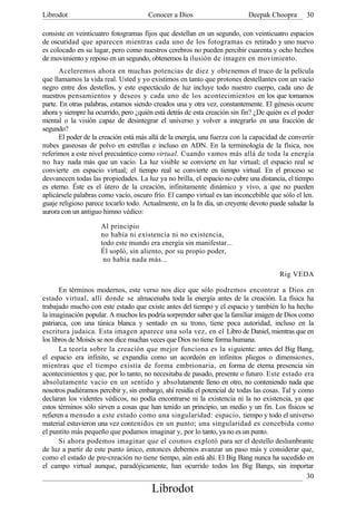 Librodot                              Conocer a Dios                       Deepak Choopra        30

consiste en veinticuatro fotogramas fijos que destellan en un segundo, con veinticuatro espacios
de oscuridad que aparecen mientras cada uno de los fotogramas es retirado y uno nuevo
es colocado en su lugar, pero como nuestros cerebros no pueden percibir cuarenta y ocho hechos
de movimiento y reposo en un segundo, obtenemos la ilusión de imagen en movimiento.
       Aceleremos ahora en muchas potencias de diez y obtenemos el truco de la película
que llamamos la vida real. Usted y yo existimos en tanto que protones destellantes con un vacío
negro entre dos destellos, y este espectáculo de luz incluye todo nuestro cuerpo, cada uno de
nuestros pensamientos y deseos y cada uno de los acontecimientos en los que tomamos
parte. En otras palabras, estamos siendo creados una y otra vez, constantemente. El génesis ocurre
ahora y siempre ha ocurrido, pero ¿quién está detrás de esta creación sin fin? ¿De quién es el poder
mental o la visión capaz de desintegrar el universo y volver a integrarlo en una fracción de
segundo?
       El poder de la creación está más allá de la energía, una fuerza con la capacidad de convertir
nubes gaseosas de polvo en estrellas e incluso en ADN. En la terminología de la física, nos
referimos a este nivel precuántico como virtual. Cuando vamos más allá de toda la energía
no hay nada más que un vacío. La luz visible se convierte en luz virtual; el espacio real se
convierte .en espacio virtual; el tiempo real se convierte en tiempo virtual. En el proceso se
desvanecen todas las propiedades. La luz ya no brilla, el espacio no cubre una distancia, el tiempo
es eterno. Éste es el útero de la creación, infinitamente dinámico y vivo, a que no pueden
aplicársele palabras como vacío, oscuro frío. El campo virtual es tan inconcebible que sólo el len.
guaje religioso parece tocarlo todo. Actualmente, en la In dia, un creyente devoto puede saludar la
aurora con un antiguo himno védico:

                     Al principio
                     no había ni existencia ni no existencia,
                     todo este mundo era energía sin manifestar...
                     Él sopló, sin aliento, por su propio poder,
                      no había nada más...

                                                                                       Rig VEDA

       En términos modernos, este verso nos dice que sólo podremos encontrar a Dios en
estado virtual, allí donde se almacenaba toda la energía antes de la creación. La física ha
trabajado mucho con este estado que existe antes del tiempo y el espacio y también lo ha hecho
la imaginación popular. A muchos les podría sorprender saber que la familiar imagen de Dios como
patriarca, con una túnica blanca y sentado en su trono, tiene poca autoridad, incluso en la
escritura judaica. Esta imagen aparece una sola vez, en el Libro de Daniel, mientras que en
los libros de Moisés se nos dice muchas veces que Dios no tiene forma humana.
       La teoría sobre la creación que mejor funciona es la siguiente: antes del Big Bang,
el espacio era infinito, se expandía como un acordeón en infinitos pliegos o dimensiones,
mientras que el tiempo existía de forma embrionaria, en forma de eterna presencia sin
acontecimientos y que, por lo tanto, no necesitaba de pasado, presente o futuro. Este estado era
absolutamente vacío en un sentido y absolutamente lleno en otro, no conteniendo nada que
nosotros pudiéramos percibir y, sin embargo, ahí residía el potencial de todas las cosas. Tal y como
declaran los videntes védicos, no podía encontrarse ni la existencia ni la no existencia, ya que
estos términos sólo sirven a cosas que han tenido un principio, un medio y un fin. Los físicos se
refieren a menudo a este estado como una singularidad: espacio, tiempo y todo el universo
material estuvieron una vez contenidos en un punto; una singularidad es concebida como
el puntito más pequeño que podamos imaginar y, por lo tanto, ya no es un punto.
       Si ahora podemos imaginar que el cosmos explotó para ser el destello deslumbrante
de luz a partir de este punto único, entonces debemos avanzar un paso más y considerar que,
como el estado de pre-creación no tiene tiempo, aún está ahí. El Big Bang nunca ha sucedido en
el campo virtual aunque, paradójicamente, han ocurrido todos los Big Bangs, sin importar
                                                                                                  30
                                        Librodot
 
