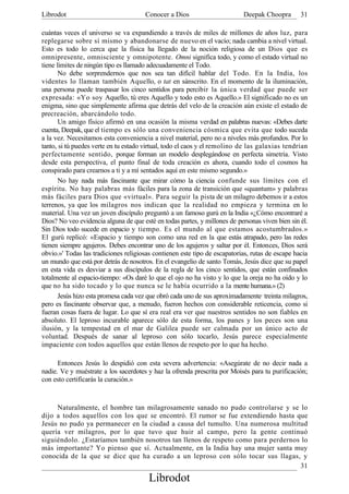 Librodot                              Conocer a Dios                       Deepak Choopra        31

cuántas veces el universo se va expandiendo a través de miles de millones de años luz, para
replegarse sobre sí mismo y abandonarse de nuevo en el vacío; nada cambia a nivel virtual.
Esto es todo lo cerca que la física ha llegado de la noción religiosa de un Dios que es
omnipresente, omnisciente y omnipotente. Omni significa todo, y como el estado virtual no
tiene límites de ningún tipo es llamado adecuadamente el Todo.
       No debe sorprendernos que nos sea tan difícil hablar del Todo. En la India, los
videntes lo llaman también Aquello, o tat en sánscrito. En el momento de la iluminación,
una persona puede traspasar los cinco sentidos para percibir la única verdad que puede ser
expresada: «Yo soy Aquello, tú eres Aquello y todo esto es Aquello.» El significado no es un
enigma, sino que simplemente afirma que detrás del velo de la creación aún existe el estado de
precreación, abarcándolo todo.
       Un amigo físico afirmó en una ocasión la misma verdad en palabras nuevas: «Debes darte
cuenta, Deepak, que el tiempo es sólo una conveniencia cósmica que evita que todo suceda
a la vez. Necesitamos esta conveniencia a nivel material, pero no a niveles más profundos. Por lo
tanto, si tú puedes verte en tu estado virtual, todo el caos y el remolino de las galaxias tendrían
perfectamente sentido, porque forman un modelo desplegándose en perfecta simetría. Visto
desde esta perspectiva, el punto final de toda creación es ahora, cuando todo el cosmos ha
conspirado para crearnos a ti y a mí sentados aquí en este mismo segundo.»
       No hay nada más fascinante que mirar cómo la ciencia confunde sus límites con el
espíritu. No hay palabras más fáciles para la zona de transición que «quantum» y palabras
más fáciles para Dios que «virtual». Para seguir la pista de un milagro debemos ir a estos
terrenos, ya que los milagros nos indican que la realidad no empieza y termina en lo
material. Una vez un joven discípulo preguntó a un famoso gurú en la India «¿Cómo encontraré a
Dios? No veo evidencia alguna de que esté en todas partes, y millones de personas viven bien sin él.
Sin Dios todo sucede en espacio y tiempo. Es el mundo al que estamos acostumbrados.»
El gurú replicó: «Espacio y tiempo son como una red en la que estás atrapado, pero las redes
tienen siempre agujeros. Debes encontrar uno de los agujeros y saltar por él. Entonces, Dios será
obvio.»' Todas las tradiciones religiosas contienen este tipo de escapatorias, rutas de escape hacia
un mundo que está por detrás de nosotros. En el evangelio de santo Tomás, Jesús dice que su papel
en esta vida es desviar a sus discípulos de la regla de los cinco sentidos, que están confinados
totalmente al espacio-tiempo: «Os daré lo que el ojo no ha visto y lo que la oreja no ha oído y lo
que no ha sido tocado y lo que nunca se le había ocurrido a la mente humana.» (2)
       Jesús hizo esta promesa cada vez que obró cada uno de sus aproximadamente, treinta milagros,
pero es fascinante observar que, a menudo, fueron hechos con considerable reticencia, como si
fueran cosas fuera de lugar. Lo que sí era real era ver que nuestros sentidos no son fiables en
absoluto. El leproso incurable aparece sólo de esta forma, los panes y los peces son una
ilusión, y la tempestad en el mar de Galilea puede ser calmada por un único acto de
voluntad. Después de sanar al leproso con sólo tocarlo, Jesús parece especialmente
impaciente con todos aquellos que están llenos de respeto por lo que ha hecho.

      Entonces Jesús lo despidió con esta severa advertencia: «Asegúrate de no decir nada a
nadie. Ve y muéstrate a los sacerdotes y haz la ofrenda prescrita por Moisés para tu purificación;
con esto certificarás la curación.»



     Naturalmente, el hombre tan milagrosamente sanado no pudo controlarse y se lo
dijo a todos aquellos con los que se encontró. El rumor se fue extendiendo hasta que
Jesús no pudo ya permanecer en la ciudad a causa del tumulto. Una numerosa multitud
quería ver milagros, por lo que tuvo que huir al campo, pero la gente continuó
siguiéndolo. ¿Estaríamos también nosotros tan llenos de respeto como para perdernos lo
más importante? Yo pienso que sí. Actualmente, en la India hay una mujer santa muy
conocida de la que se dice que ha curado a un leproso con sólo tocar sus llagas, y
                                                                                   31
                                        Librodot
 