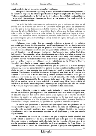 Librodot                           Conocer a Dios                   Deepak Choopra     33

maciza solidez de las montañas sin esfuerzo alguno.
      Este poder invisible es sagrado y mítico, pero está constantemente presente, y
la ciencia es culpable de intentar justificarlo en lugar de explicarlo. Una teoría del
Todo nos enseñaría el arte de vivir en los tres niveles de realidad con igual fuerza
y seguridad. Los santos se esfuerzan por llegar a este punto, y éste es el verdadero
sentido de la iluminación.

     Con todo lo dicho anteriormente quiero decir que el misterio de Dios es el
mismo que el misterio del mundo. La promesa hecha por Jesús de enseñarnos
aquello que la mente humana nunca había concebido ha sido cumplida en nuestros
tiempos. En efecto, Niels Bohr, el gran físico danés, afirmó que la física cuántica es
más extraña de loque pensamos, más incluso de lo que podemos llegar a pensar.
Estamos cara a cara con una de las creencias primarias de los místicos: cualquier cosa que
podamos imaginar ya ha sido creada por Dios y es real en alguna parte, ya. sea en este
mundo o en otro.
     ¿Debemos tener algún tipo de creencia religiosa, a pesar de la opinión
contraria que tienen de ellas muchos científicos rigurosos? Recuerdo que cuando
yo era un joven médico leí que un paciente que sufría de cáncer terminal fue
curado con una inyección salina, que es agua salada ordinaria. Había ingresado
en el hospital con el cuerpo totalmente desfigurado por nodos linfáticos
inflamados. Esto sucedía en los años cincuenta, cuando la medicina pensaba con
optimismo que se iba a encontrar una cura para el cáncer muy rápidamente y los
pacientes morían rutinariamente debido a las dosis de gas mostaza, el mismo veneno
que se utilizó contra los soldados en las trincheras de la Primera Guerra
Mundial y que fue la primera y cruda quimioterapia.
     Este paciente deseaba desesperadamente que le aplicasen la última terapia
milagrosa, conocida como Krebiozen, pero su médico no sabía si debía administrar
dicha terapia a una persona que probablemente moriría antes de terminar la
semana. No obstante, el médico finalmente le inyectó una dosis de Krebiozen un
viernes. Transcurrió el fin de semana, y cuando el médico volvió el lunes por la
mañana convencido de que no volvería a ver al paciente, éste estaba exultante
porque había desaparecido de su cuerpo todo rastro de cáncer. Sus nódulos
linfáticos habían vuelto a la normalidad y se sentía muy bien. Sorprendido, el
médico le dio el alta sabiendo perfectamente que no era posible que una sola dosis
de Krebiozen lograra una mejora tan espectacular en tan pocos días.

      Pero la historia resulta ser más extraña todavía. Al cabo de un tiempo, tras
leer en los periódicos que las pruebas con Krebiozen no habían resultado positivas,
el paciente, en pocos días, volvió a tener cáncer y fue ingresado en el hospital en estado
terminal. Su médico no tenía nada que administrarle, por lo que echó mano de los
placebos más drásticos y le dijo al paciente que le inyectaría el «nuevo» Krebiozen
«mejorado», aunque, en realidad, lo que hizo fue inyectarle una solución salina.
     De nuevo, y en pocos días, el paciente sanó por segunda vez no quedando en su
cuerpo rastro alguno del cáncer. Pero esta historia no tiene un final feliz, porque
cuando este paciente contrajo por tercera vez cáncer linfático se habían
abandonado todas las esperanzas puestas en el Krebiozen y esta vez murió
rápidamente.
     No obstante, la esencia de la historia es que el espíritu actúa pasando del
nivel virtual al cuántico y, de éste, al material, que es lo que todos los milagros
tienen en común, se produzcan habiendo algún tipo de creencia religiosa o no. Y es
que la importancia crucial de la religión no debe descartarse. La fe en Dios es la
forma de abrir las líneas de comunicación, que son la plegaria o la esperanza, más
                                                                                 33
                                    Librodot
 
