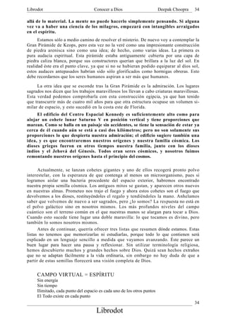 Librodot                            Conocer a Dios                       Deepak Choopra   34

allá de lo material. La mente no puede hacerlo simplemente pensando. Si alguna
vez va a haber una ciencia de los milagros, empezará con intangibles arraigados
en el espíritu.
      Estamos sólo a medio camino de resolver el misterio. De nuevo voy a contemplar la
Gran Pirámide de Keops, pero esta vez no la veré como una impresionante construcción
de piedra arenisca sino como una idea; de hecho, como varias ideas. La primera es
pura audacia espiritual. Esta pirámide estaba antiguamente. cubierta por una capa de
piedra caliza blanca, porque sus constructores querían que brillara a la luz del sol. En
realidad éste era el punto clave, ya que si no se hubieran podido equiparar al dios sol,
estos audaces antepasados habrían sido sólo glorificados como hormigas obreras. Esto
debe recordarnos que los seres humanos aspiran a ser más que humanos.

     La otra idea que se esconde tras la Gran Pirámide es la admiración. Los lugares
sagrados nos dicen que los trabajos maravillosos los llevan a cabo criaturas maravillosas.
Esta verdad podemos comprobarla con esta construcción egipcia, ya que han tenido
que transcurrir más de cuatro mil años para que otra estructura ocupase un volumen si-
milar de espacio, y esto sucedió en la costa este de Florida.
     El edificio del Centro Espacial Kennedy es suficientemente alto como para
alojar un cohete lunar Saturno V en posición vertical y tiene proporciones que
marean. Como se halla en un paisaje sin accidentes, se tiene la sensación de estar ya
cerca de él cuando aún se está a casi dos kilómetros; pero no son solamente sus
proporciones lo que despierta nuestra admiración; el edificio sugiere también una
idea, y es que encontraremos nuestros orígenes y nuestra familia cósmica. Los
dioses griegos fueron en otros tiempos nuestra familia, junto con los dioses
indios y el Jehová del Génesis. Todos eran seres cósmicos, y nosotros fuimos
remontando nuestros orígenes hasta el principio del cosmos.

      Actualmente, se lanzan cohetes gigantes y uno de ellos recogerá pronto polvo
interestelar, con la esperanza de que contenga al menos un microorganismo, pues si
logramos aislar una bacteria procedente del espacio exterior, habremos encontrado
nuestra propia semilla cósmica. Los antiguos mitos se gastan, y aparecen otros nuevos
en nuestras almas. Prometeo nos trajo el fuego y ahora estos cohetes son el fuego que
devolvemos a los dioses, restituyéndoles el regalo y tendiéndoles la mano. Anhelamos
saber que volvemos de nuevo a ser sagrados, pero ¿lo somos? La respuesta no está en
el polvo galáctico sino en nosotros mismos. Los más profundos niveles del campo
cuántico son el terreno común en el que nuestras manos se alargan para tocar a Dios.
Cuando esto sucede tiene lugar una doble maravilla: lo que tocamos es divino, pero
también lo somos nosotros mismos.
      Antes de continuar, querría ofrecer tres listas que resumen dónde estamos. Estas
listas no tenemos que memorizarlas ni estudiarlas, porque todo lo que contienen será
explicado en un lenguaje sencillo a medida que vayamos avanzando. Éste parece un
buen lugar para hacer una pausa y reflexionar. Sin utilizar terminología religiosa,
hemos descubierto muchos y grandes hechos sobre Dios. Quizá sean hechos extraños
que no se adaptan fácilmente a la vida ordinaria, sin embargo no hay duda de que a
partir de estas semillas florecerá una visión completa de Dios.


     CAMPO VIRTUAL = ESPÍRITU
     Sin energía
     Sin tiempo
     Ilimitado, cada punto del espacio es cada uno de los otros puntos
     El Todo existe en cada punto
                                                                                          34
                                     Librodot
 