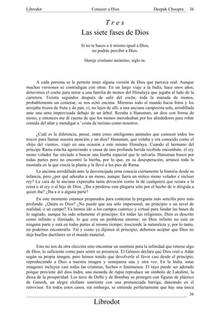 Librodot                              Conocer a Dios                      Deepak Choopra       36


                                        Tres
                                Las siete fases de Dios
                                Si no te haces a ti mismo igual a Dios,
                                       no podrás percibir a Dios.

                                 Hereje cristiano anónimo, siglo in.



      A cada persona se le permite tener alguna versión de Dios que parezca real. Aunque
muchas versiones se contradigan con otras. En un largo viaje a la India, hace unos años,
detuvimos el coche para mirar a una familia de monos del Himalaya que jugaba al lado de la
carretera. Treinta segundos después de salir del coche, toda la manada de monos,
probablemente un centenar, se nos echó encima. Mientras todo el mundo hacía fotos y les
arrojaba trozos de fruta y de pan, vi, no lejos de allí, a una anciana campesina sola, arrodillada
ante una urna improvisada debajo de un árbol. Rezaba a Hanuman, un dios con forma de
mono, y entonces me di cuenta de que los monos merodeaban por los alrededores para robar
comida del altar y mendigar a ' costa de turistas como nosotros.

      ¿Cuál es la diferencia, pensé, entre estos inteligentes animales que conocen todos los
trucos para llamar nuestra atención y un dios? Hanuman, que volaba y era conocido como el
«hijo del viento», viajó en una ocasión a este mismo Himalaya. Cuando el hermano del
príncipe Rama esta-ha agonizando a causa de una profunda herida recibida encombate, el rey
mono volador fue enviado a buscar una hierba especial que le salvaría. Hanuman buscó por
todas partes pero no encontró la hierba, por lo que, en su desesperación, arrancó toda la
montaña en la que crecía la planta y la llevó a los pies de Rama.
      La anciana arrodillada ante la desvencijada urna conocía ciertamente la historia desde su
infancia, pero ¿por qué adoraba a un mono, aunque fuera un mítico mono volador e incluso
rey? La cara de la anciana expresaba tanta devoción corno la de cualquiera que rezara a la
reina o al rey o al hijo de Dios. ¿Iba a perderse esta plegaria sólo por el hecho de ir dirigida a
quien iba? ¿Iba a ir a alguna parte?
      En este momento estamos preparados para contestar la pregunta más sencilla pero más
profunda: ¿Quién es Dios? ¿No puede que sea sólo impersonal, un principio o un nivel de
realidad, o un campo? Ya hemos ido a los campos cuántico y virtual para fundar las bases de
lo sagrado, aunque ha sido solamente el principio. En todas las religiones, Dios es descrito
como infinito e ilimitado, lo que crea un problema enorme: un Dios infinito no está en
ninguna parte y está en todas partes al mismo tiempo; trasciende la naturaleza y, por lo tanto,
no podemos encontrarlo. Tal y como ya dijimos al principio, debemos aceptar que Dios no
deja huellas dactilares en el mundo material.

      Esto no nos da otra elección sino encontrar un sustituto para la infinidad que retiene algo
de Dios, lo suficiente como para sentir su presencia. El Génesis declara que Dios creó a Adán
según su propia imagen, pero hemos tenido que devolverle el favor casi desde el principio,
reproduciendo a Dios a nuestra imagen y semejanza una y otra vez. En la India, estas
imágenes incluyen casi todas las criaturas, hechos o fenómenos. El rayo puede ser adorado
porque proviene del dios Indra, una moneda de rupia reproduce un símbolo de Lakshmi, la
diosa de la prosperidad. Los taxis de Delhi y de Bombay se protegen con figuras de plástico
de Ganesh, un alegre elefante sonriente con una pronunciada barriga, danzando en el
retrovisor. En todos estos casos, sin embargo, se entiende perfectamente que hay una única
                                                                                               36
                                       Librodot
 
