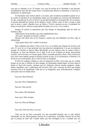 Librodot                             Conocer a Dios                     Deepak Choopra      37

cosa que es adorada: el yo. El mismo «yo» que da noción de la identidad a una persona,
extendiéndose más allá del cuerpo físico, creciendo para abrazar la naturaleza, el universo y,
finalmente, el espíritu puro.
      En Occidente sería exótico adorar a un mono, pero resultaría escandaloso adorar el yo.
Se cuenta la anécdota de un antropólogo inglés que investigaba las creencias del hinduismo.
Un día, avanzaba por la selva y divisó a un anciano bailando en un bosquecillo. En su éxtasis,
el anciano abrazaba los troncos de los árboles y decía: «Señor, cómo te amo.» Luego se dejó
caer al suelo y cantó: «Bendito seas, mi Señor.» Volvió a ponerse en pie y levantando los
brazos al cielo gritó: «Siento un gran júbilo de poder oír tu voz y ver tu rostro.»
     Incapaz de resistir el espectáculo por más tiempo el antropólogo salió de entre las
malezas y dijo:
     -Debo decirle, buen hombre, que está completamente loco.
     -¿Por qué? -preguntó el anciano, confuso.
     -Porque está usted solo en los bosques y piensa que está hablando con Dios -dijo el
antropólogo.
     -¿Qué quiere decir solo? -replicó el anciano.
      Para cualquiera que adore a Dios como el yo, es evidente que ninguno de nosotros está
solo. El «yo» no es el ego personal sino una presencia omnipresente a la que no podemos
escapar. En Oriente no parece haber dificultades en este aspecto, pero en cuanto vamos a
Occidente, se nota una desazón. En el siglo in de la era cristiana un hereje desconocido
escribió: «Si no te haces a ti mismo igual a Dios, no podrás percibir a Dios.» Esta creencia no
tuvo éxito como dogma, porque la herejía consiste en que, en el cristianismo, lo humano y lo
divino no son cosas iguales, pero a otros niveles es innegable.
      El Dios de cualquier religión es sólo un fragmento de Dios. Esto tiene que ser verdad,
porque un ser que es infinito no tiene imagen, no desempeña ningún papel, no tiene lugar ni
dentro ni fuera del cosmos, mientras que las religiones ofrecen muchas imágenes: padre,
madre, legislador, juez o gobernante del universo. Hay siete versiones de Dios que pueden
asociarse con la fe organizada. Cada una es un fragmento, pero suficientemente completo
como para crear un mundo único:

     Fase uno: Dios Protector

     Fase dos: Dios Todopoderoso

     Fase tres: Dios de Paz

     Fase cuatro: Dios Redentor

     Fase cinco: Dios Creador

     Fase seis: Dios de Milagros


     Fase siete: Dios Ser Puro: «yo soy»

     Cada una de las fases concuerda con una necesidad humana, que es sólo natural.
Enfrentado con las sobrecogedoras fuerzas de la naturaleza, el hombre necesita de un Dios
que lo proteja de todo mal. Cuando saben que han infringido la ley o actuado mal, los
                                                                                            37
                                      Librodot
 