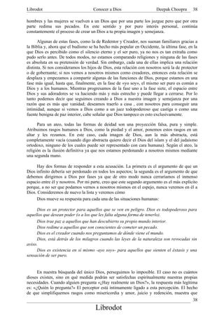 Librodot                             Conocer a Dios                     Deepak Choopra       38

hombres y las mujeres se vuelven a un Dios que por una parte los juzgue pero que por otra
parte redima sus pecados. En este sentido y por puro interés personal, continúa
constantemente el proceso de crear un Dios a tu propia imagen y semejanza.

      Algunas de estas fases, como la de Redentor y Creador, nos suenan familiares gracias a
la Biblia y, ahora que el budismo se ha hecho más popular en Occidente, la última fase, en la
que Dios es percibido como el silencio eterno y el ser puro, ya no nos es tan extraña como
pudo serlo antes. De todos modos, no estamos comparando religiones y ninguna de las fases
es absoluta en su pretensión de verdad. Sin embargo, cada una de ellas implica una relación
distinta. Si nos consideramos los hijos de Dios, esta relación con nosotros será la de protector
o de gobernante; si nos vemos a nosotros mismos como creadores, entonces esta relación se
desplaza y empezamos a compartir algunas de las funciones de Dios, porque estamos en una
fase más igual, hasta que, finalmente, en la fase de «yo soy», el mismo ser puro es común a
Dios y a los humanos. Mientras progresamos de la fase uno a la fase siete, el espacio entre
Dios y sus adoradores se va haciendo más y más estrecho y puede llegar a cerrarse. Por lo
tanto podemos decir que seguimos creando a Dios a nuestra imagen y semejanza por una
razón que es más que vanidad; deseamos traerlo a casa , con nosotros para conseguir una
intimidad, aunque si vemos a Dios como a un juez todopoderoso que castiga o como una
fuente benigna de paz interior, cabe señalar que Dios tampoco es esto exclusivamente.

      Para un ateo, todas las formas de deidad son una proyección falsa, pura y simple.
Atribuimos rasgos humanos a Dios, como la piedad y el amor, ponemos estos rasgos en un
altar y les rezamos. En este caso, cada imagen de Dios, aun la más abstracta, está
completamente vacía (cuando digo abstracta quiero decir el Dios del islam y el del judaísmo
ortodoxo, ninguno de los cuales puede ser representado con cara humana). Según el ateo, la
religión es la ilusión definitiva ya que nos estamos perdonando a nosotros mismos mediante
una segunda mano.

     Hay dos formas de responder a esta acusación. La primera es el argumento de que un
Dios infinito debería ser perdonado en todos los aspectos; la segunda es el argumento de que
debemos dirigirnos a Dios por fases ya que de otro modo nunca cerraríamos el inmenso
espacio entre él y nosotros. Por mi parte, creo que este segundo argumento es el más explícito
porque, a no ser que podamos vernos a nosotros mismos en el espejo, nunca veremos en él a
Dios. Consideremos de nuevo la lista y veremos cómo
     Dios mueve su respuesta para cada una de las situaciones humanas:

      Dios es un protector para aquellos que se ven en peligro. Dios es todopoderoso para
aquellos que desean poder (o a los que les falta alguna forma de tenerlo).
      Dios trae paz a aquellos que han descubierto su propio mundo interior.
      Dios redime a aquellos que son conscientes de cometer un pecado.
      Dios es el creador cuando nos preguntamos de dónde viene el mundo.
      Dios, está detrás de los milagros cuando las leyes de la naturaleza son revocadas sin
aviso.
      Dios es existencia en sí mismo -ayo soy»- para aquellos que sienten el éxtasis y una
sensación de ser puro.


      En nuestra búsqueda del único Dios, perseguimos lo imposible. El caso no es cuántos
dioses existen, sino en qué medida podrán ser satisfechas espiritualmente nuestras propias
necesidades. Cuando alguien pregunta «¿Hay realmente un Dios?», la respuesta más legítima
es: «¿Quién lo pregunta?» El perceptor está íntimamente ligado a esta percepción. El hecho
de que simplifiquemos rasgos como misericordia y amor, juicio y redención, muestra que
                                                                                             38
                                      Librodot
 