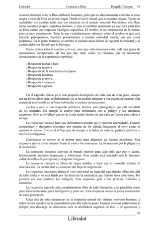Librodot                             Conocer a Dios                      Deepak Choopra       39

estamos forzados a dar a Dios atributos humanos, pero que es absolutamente correcto si estos
rasgos vienen de Dios en primer lugar. Desde el nivel virtual, que es nuestro origen, fluyen las
cualidades del espíritu hasta que nos alcanzan en el mundo material. Percibimos este flujo
como nuestros propios impulsos internos, y esto es también apropiado ya que para cada fase
de Dios existe una respuesta biológica específica. El cerebro es un instrumento de la mente,
pero es muy convincente. Todo lo que verdaderamente sabemos sobre el cerebro es que crea
nuestras percepciones, nuestros pensamientos y nuestra actividad motriz, que son cosas
poderosas. En el plano material, el cerebro es nuestra única forma de registrar la realidad, y el
espíritu debe ser filtrado por la biología.
      Nadie utiliza todo el cerebro a la vez, sino que seleccionamos entre toda una gama de
mecanismos incorporados, de los que hay siete, como ya veíamos, que se relacionan
directamente con la experiencia espiritual:

     1.Respuesta luchar o huir.
     2.Respuesta reactiva.
     3.Respuesta de la conciencia en reposo.
     4.Respuesta intuitiva.
     5.Respuesta creativa.
     6.Respuesta visionaria.
     7.Respuesta sagrada.



      En el capítulo inicial ya di una pequeña descripción de cada una de ellas pero, aunque
sea en forma abreviada, probablemente ya se ha podido empezar a ver cuánta de nuestra vida
espiritual está basada en reflejos habituales o incluso inconscientes:
      Luchar o huir es una respuesta primitiva, atávica, para protegernos, que está heredada
de los animales. Da energía al cuerpo para enfrentarse con el peligro y las amenazas
exteriores. Éste es el reflejo que envía a una madre dentro de una casa en llamas para salvar a
su hijo.
      La respuesta reactiva hace que defendamos nuestro ego y nuestras necesidades. Cuando
competimos y deseamos elevarnos por encima de los demás, buscamos el «yo» como el
opuesto al «otro». Éste es el reflejo que da energía a la bolsa de valores, partidos políticos y
conflictos religiosos.
      Conciencia en reposo es el primer paso para alejarnos de fuerzas exteriores. Esta
respuesta aporta calma interior frente al caos y las amenazas. La alcanzamos por la plegaria y
la meditación.
      La respuesta intuitiva convoca al mundo interior para algo más que paz y calma.
Interiormente pedimos respuestas y soluciones. Este estado está asociado con la sincroni-
cidad, destellos de percepción y despertar religioso.
      La respuesta creativa se libera de viejos moldes, y hace que lo conocido explore lo
desconocido. La creatividad es sinónimo del flujo de inspiración.
      La respuesta visionaria abarca el «yo» universal en lugar del ego aislado. Mira más allá
de todo límite y no está fijada por las leyes de la naturaleza que limitan fases anteriores. Por
primera vez son posibles los milagros. Esta respuesta guía a los profetas, videntes y
sanadores.
      La respuesta sagrada está completamente libre de toda limitación y es percibida como
pura bienaventuranza, pura inteligencia y puro ser. Esta respuesta marca la plena iluminación
de cada generación.
      Cada una de estas respuestas es la respuesta natural del sistema nervioso humano, y
todos hemos nacido con la capacidad de percibir toda la gama. Cuando estamos enfrentados al
peligro, una descarga de adrenalina crea la arrolladora urgencia de huir o de quedarnos y
                                                                                              39
                                       Librodot
 