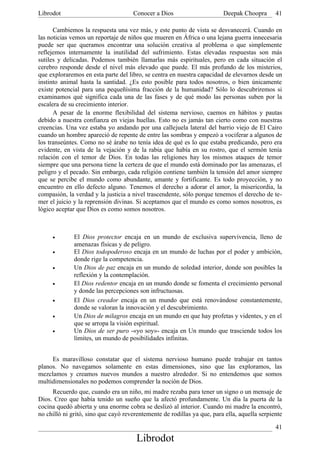 Librodot                             Conocer a Dios                      Deepak Choopra       41

      Cambiemos la respuesta una vez más, y este punto de vista se desvanecerá. Cuando en
las noticias vemos un reportaje de niños que mueren en África o una lejana guerra innecesaria
puede ser que queramos encontrar una solución creativa al problema o que simplemente
reflejemos internamente la inutilidad del sufrimiento. Estas elevadas respuestas son más
sutiles y delicadas. Podemos también llamarlas más espirituales, pero en cada situación el
cerebro responde desde el nivel más elevado que puede. El más profundo de los misterios,
que exploraremos en esta parte del libro, se centra en nuestra capacidad de elevarnos desde un
instinto animal hasta la santidad. ¿Es esto posible para todos nosotros, o bien únicamente
existe potencial para una pequeñísima fracción de la humanidad? Sólo lo descubriremos si
examinamos qué significa cada una de las fases y de qué modo las personas suben por la
escalera de su crecimiento interior.
      A pesar de la enorme flexibilidad del sistema nervioso, caemos en hábitos y pautas
debido a nuestra confianza en viejas huellas. Esto no es jamás tan cierto como con nuestras
creencias. Una vez estaba yo andando por una callejuela lateral del barrio viejo de El Cairo
cuando un hombre apareció de repente de entre las sombras y empezó a vociferar a algunos de
los transeúntes. Como no sé árabe no tenía idea de qué es lo que estaba predicando, pero era
evidente, en vista de la vejación y de la rabia que había en su rostro, que el sermón tenía
relación con el temor de Dios. En todas las religiones hay los mismos ataques de temor
siempre que una persona tiene la certeza de que el mundo está dominado por las amenazas, el
peligro y el pecado. Sin embargo, cada religión contiene también la tensión del amor siempre
que se percibe el mundo como abundante, amante y fortificante. Es todo proyección, y no
encuentro en ello defecto alguno. Tenemos el derecho a adorar el amor, la misericordia, la
compasión, la verdad y la justicia a nivel trascendente, sólo porque tenemos el derecho de te-
mer el juicio y la reprensión divinas. Si aceptamos que el mundo es como somos nosotros, es
lógico aceptar que Dios es como somos nosotros.



     •        El Dios protector encaja en un mundo de exclusiva supervivencia, lleno de
              amenazas físicas y de peligro.
     •        El Dios todopoderoso encaja en un mundo de luchas por el poder y ambición,
              donde rige la competencia.
     •        Un Dios de paz encaja en un mundo de soledad interior, donde son posibles la
              reflexión y la contemplación.
     •        El Dios redentor encaja en un mundo donde se fomenta el crecimiento personal
              y donde las percepciones son infructuosas.
     •        El Dios creador encaja en un mundo que está renovándose constantemente,
              donde se valoran la innovación y el descubrimiento.
     •        Un Dios de milagros encaja en un mundo en que hay profetas y videntes, y en el
              que se arropa la visión espiritual.
     •        Un Dios de ser puro -«yo soy»- encaja en Un mundo que trasciende todos los
              límites, un mundo de posibilidades infinitas.


     Es maravilloso constatar que el sistema nervioso humano puede trabajar en tantos
planos. No navegamos solamente en estas dimensiones, sino que las exploramos, las
mezclamos y creamos nuevos mundos a nuestro alrededor. Si no entendemos que somos
multidimensionales no podemos comprender la noción de Dios.
     Recuerdo que, cuando era un niño, mi madre rezaba para tener un signo o un mensaje de
Dios. Creo que había tenido un sueño que la afectó profundamente. Un día la puerta de la
cocina quedó abierta y una enorme cobra se deslizó al interior. Cuando mi madre la encontró,
no chilló ni gritó, sino que cayó reverentemente de rodillas ya que, para ella, aquella serpiente

                                                                                              41
                                       Librodot
 