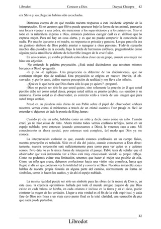 Librodot                             Conocer a Dios                     Deepak Choopra      42

era Shiva y sus plegarias habían sido escuchadas.

      Démonos cuenta de en qué medida nuestra respuesta a este incidente depende de la
interpretación. Si no creemos que Shiva puede aparecer bajo la forma de un animal, parecería
una locura venerar a una cobra, sin mencionar a los supersticiosos y a los primitivos. Pero si
todo en la naturaleza expresa a Dios, entonces podemos escoger cuál es el símbolo que lo
expresa mejor. Para mí hay un cosa cierta, y es que no puedo compartir la conciencia de
nadie. Por mucho que ame a mi madre, su respuesta es privada y genuina. Lo que para ella era
un glorioso símbolo de Dios podría asustar o repugnar a otras personas. Todavía recuerdo
muchos días pasados en la escuela, bajo la tutela de hermanos católicos, preguntándole cómo
alguien podía arrodillarse delante de la horrible imagen de la crucifixión.
      En una ocasión, yo estaba probando estas ideas clave en un grupo, cuando una mujer me
hizo una objeción.
      -No entiendo la palabra proyección. ¿Está usted diciéndonos que nosotros mismos
hacemos a Dios? -preguntó.
      -Sí y no -le repliqué-. Una proyección es diferente de las alucinaciones, que no
contienen ningún tipo de realidad. Una proyección se origina en nuestro interior, el ob-
servador, y, por lo tanto, define nuestra percepción de realidad y nos lleva a lo infinito.
      -¿Qué es lo que haría que Dios fuera sólo lo que yo quiero? -preguntó.
      -Dios no puede ser sólo lo que usted quiere, sino solamente la porción de él que usted
percibe debe ser como usted desea, porque usted utiliza su propio cerebro, sus sentidos y su
memoria. Como usted es el observador, es correcto verlo a través de una imagen que para
usted tenga sentido.
     Pensé en las palabras más claras de san Pablo sobre el papel del observador: «Ahora
nosotros vemos como si miráramos a través de un cristal oscuro.» Este pasaje es fácil de
entender si dejamos de lado la poesía de King James:

      Cuando yo era un niño, hablaba como un niño y decía cosas como un niño. Cuando
crecí, ya no hice cosas de niño. Ahora mismo todos vemos confusos reflejos, como en un
espejo nublado, pero entonces (cuando conozcamos a Dios), le veremos cara a cara. Mi
conocimiento es ahora parcial, pero entonces será completo, del modo que Dios ya me
conoce.
      La interpretación estándar es que, cuando estamos confinados en un cuerpo físico,
nuestra percepción es reducida. Sólo en el día del juicio, cuando conozcamos a Dios direc-
tamente, nuestra percepción será suficientemente pura como para ver quién es y quiénes
somos. Pero ésta no es la única forma de interpretar el pasaje. Pablo trata de señalar que el
observador que está intentando ver a Dios está muy emocionado viendo su propio reflejo.
Como no podemos evitar esta limitación, tenemos que hacer el mejor uso posible de ella.
Como un niño que crece, debemos evolucionar hacia una visión más completa, hasta que
llegue el día en que podamos ver la totalidad tal y como la ve Dios. Nuestras autorreflexiones
hablan de nuestra propia historia en alguna parte del camino, normalmente en forma de
símbolos, como lo hacen los sueños, y de ahí el espejo nublado.

      La misma realidad puede ser sólo un símbolo para las obras de la mente de Dios y, en
este caso, la creencia «primitiva» hallada por todo el mundo antiguo pagano de que Dios
existe en cada brizna de hierba, en cada criatura e incluso en la tierra y en el cielo, puede
contener la mayor de las verdades. Llegar a esta verdad es el fin de la vida espiritual, y cada
fase de Dios nos lleva a un viaje cuyo punto final es la total claridad, una sensación de paz
que nada puede perturbar.



                                                                                            42
                                      Librodot
 