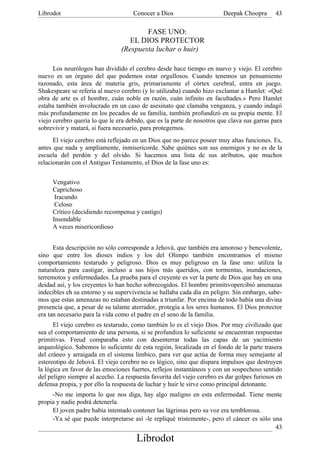 Librodot                             Conocer a Dios                     Deepak Choopra       43

                                        FASE UNO:
                                   EL DIOS PROTECTOR
                                (Respuesta luchar o huir)

      Los neurólogos han dividido el cerebro desde hace tiempo en nuevo y viejo. El cerebro
nuevo es un órgano del que podemos estar orgullosos. Cuando tenemos un pensamiento
razonado, esta área de materia gris, primariamente el córtex cerebral, entra en juego.
Shakespeare se refería al nuevo cerebro (y lo utilizaba) cuando hizo exclamar a Hamlet: «Qué
obra de arte es el hombre, cuán noble en razón, cuán infinito en facultades.» Pero Hamlet
estaba también involucrado en un caso de asesinato que clamaba venganza, y cuando indagó
más profundamente en los pecados de su familia, también profundizó en su propia mente. El
viejo cerebro quería lo que le era debido, que es la parte de nosotros que clava sus garras para
sobrevivir y matará, si fuera necesario, para protegernos.
      El viejo cerebro está reflejado en un Dios que no parece poseer muy altas funciones. Es,
antes que nada y ampliamente, inmisericorde. Sabe quiénes son sus enemigos y no es de la
escuela del perdón y del olvido. Si hacemos una lista de sus atributos, que muchos
relacionarán con el Antiguo Testamento, el Dios de la fase uno es:


     Vengativo
     Caprichoso
      Iracundo
      Celoso
     Crítico (decidiendo recompensa y castigo)
     Insondable
     A veces misericordioso


      Esta descripción no sólo corresponde a Jehová, que también era amoroso y benevolente,
sino que entre los dioses indios y los del Olimpo también encontramos el mismo
comportamiento testarudo y peligroso. Dios es muy peligroso en la fase uno: utiliza la
naturaleza para castigar, incluso a sus hijos más queridos, con tormentas, inundaciones,
terremotos y enfermedades. La prueba para el creyente es ver la parte de Dios que hay en una
deidad así, y los creyentes lo han hecho sobrecogidos. El hombre primitivopercibió amenazas
indecibles eh su entorno y su supervivencia se hallaba cada día en peligro. Sin embargo, sabe-
mos que estas amenazas no estaban destinadas a triunfar. Por encima de todo había una divina
presencia que, a pesar de su talante aterrador, protegía a los seres humanos. El Dios protector
era tan necesario para la vida como el padre en el seno de la familia.
      El viejo cerebro es testarudo, como también lo es el viejo Dios. Por muy civilizado que
sea el comportamiento de una persona, si se profundiza lo suficiente se encuentran respuestas
primitivas. Freud comparaba esto con desenterrar todas las capas de un yacimiento
arqueológico. Sabemos lo suficiente de esta región, localizada en el fondo de la parte trasera
del cráneo y arraigada en el sistema límbico, para ver que actúa de forma muy semejante al
estereotipo de Jehová. El viejo cerebro no es lógico, sino que dispara impulsos que destruyen
la lógica en favor de las emociones fuertes, reflejos instantáneos y con un sospechoso sentido
del peligro siempre al acecho. La respuesta favorita del viejo cerebro es dar golpes furiosos en
defensa propia, y por ello la respuesta de luchar y huir le sirve como principal detonante.
     -No me importa lo que nos diga, hay algo maligno en esta enfermedad. Tiene mente
propia y nadie podrá detenerla.
     El joven padre había intentado contener las lágrimas pero su voz era temblorosa.
     -Ya sé que puede interpretarse así -le repliqué tristemente-, pero el cáncer es sólo una
                                                                                           43
                                      Librodot
 