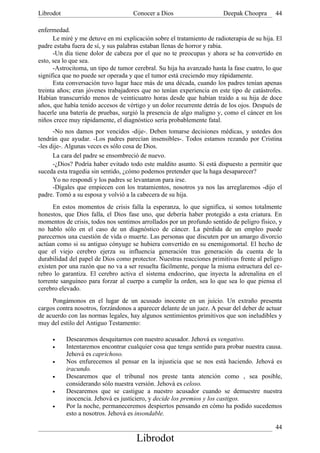 Librodot                             Conocer a Dios                     Deepak Choopra      44

enfermedad.
      Le miré y me detuve en mi explicación sobre el tratamiento de radioterapia de su hija. El
padre estaba fuera de sí, y sus palabras estaban llenas de horror y rabia.
      -Un día tiene dolor de cabeza por el que no te preocupas y ahora se ha convertido en
esto, sea lo que sea.
      -Astrocitoma, un tipo de tumor cerebral. Su hija ha avanzado hasta la fase cuatro, lo que
significa que no puede ser operada y que el tumor está creciendo muy rápidamente.
      Esta conversación tuvo lugar hace más de una década, cuando los padres tenían apenas
treinta años; eran jóvenes trabajadores que no tenían experiencia en este tipo de catástrofes.
Habían transcurrido menos de veinticuatro horas desde que habían traído a su hija de doce
años, que había tenido accesos de vértigo y un dolor recurrente detrás de los ojos. Después de
hacerle una batería de pruebas, surgió la presencia de algo maligno y, como el cáncer en los
niños crece muy rápidamente, el diagnóstico sería probablemente fatal.
      -No nos damos por vencidos -dije-. Deben tomarse decisiones médicas, y ustedes dos
tendrán que ayudar. -Los padres parecían insensibles-. Todos estamos rezando por Cristina
-les dije-. Algunas veces es sólo cosa de Dios.
      La cara del padre se ensombreció de nuevo.
      -¿Dios? Podría haber evitado todo este maldito asunto. Si está dispuesto a permitir que
suceda esta tragedia sin sentido, ¿cómo podemos pretender que la haga desaparecer?
      Yo no respondí y los padres se levantaron para irse.
      -Dígales que empiecen con los tratamientos, nosotros ya nos las arreglaremos -dijo el
padre. Tomó a su esposa y volvió a la cabecera de su hija.
      En estos momentos de crisis falla la esperanza, lo que significa, si somos totalmente
honestos, que Dios falla, el Dios fase uno, que debería haber protegido a esta criatura. En
momentos de crisis, todos nos sentimos arrollados por un profundo sentido de peligro físico, y
no hablo sólo en el caso de un diagnóstico de cáncer. La pérdida de un empleo puede
parecernos una cuestión de vida o muerte. Las personas que discuten por un amargo divorcio
actúan como si su antiguo cónyuge se hubiera convertido en su enemigomortal. El hecho de
que el viejo cerebro ejerza su influencia generación tras generación da cuenta de la
durabilidad del papel de Dios como protector. Nuestras reacciones primitivas frente al peligro
existen por una razón que no va a ser resuelta fácilmente, porque la misma estructura del ce-
rebro lo garantiza. El cerebro activa el sistema endocrino, que inyecta la adrenalina en el
torrente sanguíneo para forzar al cuerpo a cumplir la orden, sea lo que sea lo que piensa el
cerebro elevado.
     Pongámonos en el lugar de un acusado inocente en un juicio. Un extraño presenta
cargos contra nosotros, forzándonos a aparecer delante de un juez. A pesar del deber de actuar
de acuerdo con las normas legales, hay algunos sentimientos primitivos que son ineludibles y
muy del estilo del Antiguo Testamento:

     •     Desearemos desquitarnos con nuestro acusador. Jehová es vengativo.
     •     Intentaremos encontrar cualquier cosa que tenga sentido para probar nuestra causa.
           Jehová es caprichoso.
     •     Nos enfurecemos al pensar en la injusticia que se nos está haciendo. Jehová es
           iracundo.
     •     Desearemos que el tribunal nos preste tanta atención como , sea posible,
           considerando sólo nuestra versión. Jehová es celoso.
     •     Desearemos que se castigue a nuestro acusador cuando se demuestre nuestra
           inocencia. Jehová es justiciero, y decide los premios y los castigos.
     •     Por la noche, permaneceremos despiertos pensando en cómo ha podido sucedemos
           esto a nosotros. Jehová es insondable.

                                                                                            44
                                      Librodot
 