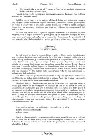 Librodot                             Conocer a Dios                     Deepak Choopra       45

     •     Nos sostendrá la fe en que el Tribunal, al final, no nos castigará injustamente.
           Jehová es misericordioso a veces.
      (Valdría la pena repetir que he puesto a Jehová como ejemplo ilustrativo, pero podría ser
sustituido por Zeus o por Indra.)

      Debido a que su papel es el de proteger, el Dios de la fase uno no funciona cuando el
débil cae presa de una enfermedad, tragedia o violencia, y tiene éxito siempre que escapamos
del peligro y sobrevivimos a una crisis. Cuando triunfa, sus devotos se sienten escogidos,
exultan sobre sus enemigos y se sienten seguros de nuevo (durante un rato) porque el cielo
está de su parte.
     La razón nos enseña que la agresión engendra represalias, y lo sabemos de forma
innegable, vista la trágica historia de la guerra; pero hay un muro entre la lógica del nuevo
cerebro, que está basado en la reflexión, la observación y la capacidad de ver más allá de la
mera supervivencia, y la lógica del viejo cerebro, que primero lucha o huye, y luego pregunta.


                                         ¿Quién soy?
                                     Un superviviente.

      En cada una de las fases, la pregunta básica «¿quién es Dios?» suscita inmediatamente
otras cuestiones, la primera es «¿quién soy?». En la fase uno, la identidad está basada en el
cuerpo físico y en el entorno, y la consideración prioritaria es la supervivencia. Si miramos la
historia bíblica, encontramos que los antiguos hebreos podían sobrevivir con mucha más
facilidad en un mundo hostil que en uno sin finalidad alguna. Las penurias de sus vidas eran
numerosas: les costaba trabajos ímprobos e interminables sacar sus cosechas de la tierra,
abundaban los enemigos y, como estaban inmersos en una cultura nómada, vivieron atrapados
entre una migración y otra. ¿Cómo pudo conciliarseesta vida de pura subsistencia con
cualquier tipo de Dios benigno?
      Una de las soluciones que tenían era convertirlo en un padre caprichoso e impredecible.
En el Génesis, que dedica mucho más tiempo a la caída de Adán y de Eva que a su creación,
este papel se representa con una gran convicción dramática.
     El primer hombre y la primera mujer son los niños malos por excelencia, siendo el
pecado que cometen el de desobedecer los dictados de Dios de no comer del árbol del
conocimiento. Si examinamos este acto en términos simbólicos, vemos a un padre celoso de
sus prerrogativas de adulto: tiene más conocimientos, tiene el poder y su palabra es ley. Para
mantener esta posición es preciso que los niños sigan siendo niños, aunque suspiren por
crecer y tener los mismos conocimientos que posee el padre. Normalmente, esto es
permisible, pero Dios es el único padre que nunca ha tenido un hijo, cosa que lo hace de lo
más antipático, ya que esta cólera contra Adán y Eva es irracional de tan dura como es.
Veamos la condena de Eva:

     Aumentaré tus trabajos y tus sufrimientos, y con dolor parirás hijos.
     Tendrás necesidad de tu marido,
     y él será tu amo.

      Eva tiene tal reputación de tentadora que olvidamos que no es abiertamente sexual hasta
que Dios la hace así. El hecho de «necesitar a su marido» es parte de la maldición, como lo es
el dolor de dar a luz. El resto de la vida familiar tendrá que soportar la sentencia pronunciada
sobre el hijo de Dios:


                                                                                             45
                                      Librodot
 