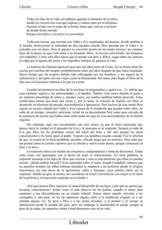Librodot                             Conocer a Dios                      Deepak Choopra     46


     Todos los días de tu vida con trabajos ganarás tu alimento de la tierra,
     donde no crecerá otra cosa que espinas y cardos, para ser tu alimento.
     Ganarás el pan con el sudor de tu frente, hasta que vuelvas a la tierra
     de donde fuiste tomado.
     Porque eres polvo y en polvo te convertirás.

      Toda esta escena, que termina con Adán y Eva expulsados del paraíso, divide también a
la familia, destruyendo la intimidad de días pasados cuando Dios paseaba por el Edén y se
solazaba con sus hijos. Pero el paraíso se convirtió pronto en un sueño borroso -no estamos
lejos de la época en que Caín mató a su hermano Abel-, la lección caló hondo: los humanos
son culpables. Como sólo ellos hacen que el mundo sea duro y difícil, caiga sobre sus cabezas
la culpa por la agonía del parto y los ímprobos trabajos de ganarse la vida.
      La historia del Génesis apareció unos dos mil años antes de Cristo. En su forma final fue
escrita por escribas del templo, probablemente unos mil años después de que fuera originada.
Hacía tiempo que las mujeres habían sido subyugadas por los hombres, y los rigores de la
subsistencia y del parto son tan viejos como la humanidad. Por tanto, para llegar al Dios de la
fase uno era necesario referirse a lo que ya existía.

       Cuando los primeros escribas de la escritura se preguntaban «¿quién soy...?», sabían que
eran mortales sujetos a las enfermedades y al hambre. Habían visto morir durante el parto a
un inmenso porcentaje de niños y, muchas veces, sus madres también habían perecido. Estas
condiciones tenían que tener una razón y, por lo tanto, la relación de familia con Dios se
desarrolló en términos de pecado, desobediencia e ignorancia. Pero incluso de este modo Dios
seguía en escena velando por Adán y Eva a pesar de la maldición que pesaba sobre ellos. Al
cabo de un tiempo, encontró suficiente virtud en su descendiente Noé como para salvarlo de
la sentencia de muerte que había caído sobre todos los que no eran descendientes de la familia
original.
       Sin embargo, aquí nos encontramos con otra ironía, ya que el único personaje que
parece decir la verdad en el episodio de Eva y la manzana es la serpiente. Susurra al oído de
Eva que Dios les ha prohibido comer del árbol del bien y del mal porque les daría
conocimiento y les haría igual al padre. Veamos sus palabras exactas cuando Eva le informa
de que, si comen de la fruta prohibida, morirán: «Desde luego que no moriréis. Dios sabe que
tan pronto como la comáis vuestros ojos se abrirán y seréis como dioses, porque conoceréis el
bien y el mal.»
       La serpiente ofrece un mundo de conciencia, independencia y toma de decisiones. Todas
estas cosas van aparejadas con el hecho de tener el conocimiento. En otras palabras, la
serpiente aconseja a los hijos de Dios que crezcan y ésta es una tentación que ellos no pueden
resistir. ¿Quién podría hacerlo? (Una autoridad sobre el tema, Joseph Campbell, subraya que
en aquellos tiempos las tribus hebreas nómadas se mudaron a un territorio donde la religión
mayoritaria era una diosa de la agricultura, sabia y benigna, cuyo animal tótem era la
serpiente. Dando un giro al asunto, los sacerdotes de Israel convirtieron a la mujer en el malo
de la película y a la perversa serpiente en su aliado.)

      ¿Por qué querría Dios oponerse al natural desarrollo de sus hijos y por qué no quería que
tuvieran conocimiento? Actúa como el más abusivo de los padres, usando el terror para
mantener a sus descendientes en un estado infantil. Nunca saben cuándo volverán a ser
castigados y, aún peor, no les da esperanza alguna sobre si la maldición original va a ser
retirada alguna vez. Se pesa a Dios y a las malas acciones, y el premio y el castigo se
administran desde el estrado del juez, pero sin embargo la humanidad no puede escapar al
peso de la culpa, sin importar cuánta virtud demuestre uno en su vida.

                                                                                            46
                                      Librodot
 