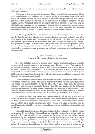Librodot                             Conocer a Dios                     Deepak Choopra      48

mujeres maltratadas defienden a sus maridos y vuelven con ellos. El bien y el mal se con-
funden sin esperanza.
     El Dios de la fase uno es igual de ambiguo. Hace veinte años leí una punzante fábula
sobre una ciudad perfecta en la que todo el mundo gozaba de buena salud y era feliz y en la
que el sol siempre brillaba. El único misterio en la ciudad era que cada día unas cuantas
personas se iban andando en silencio y sin dar explicaciones. Nadie podía imaginarse por qué
sucedía aquello. Aunque el fenómeno no parecía tener fin. Finalmente se descubrió que un
niño había sido encerrado por sus padres en el sótano y allí lo torturaban. Las personas que se
marchaban conocían el secreto y para ellas la perfección había terminado. Una inmensa
mayoría no lo sabía, y los que sí lo sabían volvían las cabezas en otra dirección.

     Las fábulas pueden leerse de muchas maneras, pero ésta dice alguna cosa sobre la fase
uno de Dios. Incluso si es adorado como un padre benigno que nunca ha hecho caer culpa
sobre nosotros, su bondad está corrompida por el sufrimiento. Un padre que proporciona
mucho amor y generosidad se consideraría un buen padre siempre que no torturara a su hijo.
Cualquiera que se tenga a sí mismo como hijo de Dios debe considerar este problema que la
mayor parte del tiempo, como ocurre en la fábula, puede permanecer oculto. La necesidad de
seguridad es demasiado grande y, además, no podemos enfrentarnos con muchas cosas al
mismo tiempo.

                               ¿Cómo encontraré a Dios?
                     Por medio del temor y la devoción amorosa.

      Si el Dios de la fase uno otorga con una mano y castiga con la otra, entonces no puede
ser conocido de una sola manera, ya que entran en juego el temor y el amor. Para cada una de
las exhortaciones bíblicas a «ama al Señor tu Dios con todo tu corazón, toda tu fuerza y toda
tu alma», tenemos una contrapartida. La exhortación de temer a Dios es expresamente
mencionada en todos los credos, incluso aquellos supuestamente basados en el amor. (Jesús
habla muy abiertamente de los que hacen el mal, que serán «expulsados al exterior con
lamentos y con rechinar de dientes».)
      Lo que esto significa en un sentido más profundo es que no se alienta esta ambivalencia.
Una paz así reina en una familia en la que se dice sencillamente a los niños que deben amar a
sus padres pero sienten también en secreto rabia, odio y celos hacia ellos. La emoción
«oficial» es sólo positiva, y un extraño llamaría a esto falsa paz, aunque para los de la casa
funciona perfectamente. De todos modos, ¿ha desaparecido realmente la parte negativa? Hace
falta una gran transformación antes de que podamos vivir con ambivalencia y su mezcla
constante de claro y oscuro, amor y odio, que es el camino que no se toma en la fase uno.
      Un amigo me contó una historia muy conmovedora del día en que se convirtió en
adulto. Él era un niño protegido, incluso mimado, cuyos padres eran muy reservados. Nunca
los había visto estar en desacuerdo y eran muy cuidadosos en no traspasar los límites entré lo
que los adultos de la familia hablaban entre ellos y lo que se le decía a los niños. Esto es
psicológicamente saludable y mi amigo recuerda una infancia casi idílica, sin ansiedades ni
conflictos.
      Una noche, cuando tenía unos diez años, se despertó (era ya tarde) y oyó fuertes ruidos
provenientes del piso inferior. Convencido de que se estaba cometiendo un crimen sintió un
escalofrío de temor. Al cabo de un momento, se dio cuenta de que sus padres estaban
discutiendo a gritos. Muy consternado saltó de la cama y bajó las escaleras, entró en la cocina
y vio a sus padres gritándose. «¡No le pongas una mano encima o te mataré!», dijo
dirigiéndose a su padre. Los padres quedaron desconcertados e hicieron todo lo posible por
calmar al muchacho, diciéndole que no había habido violencia, que sólo se trataba de un
                                                                                             48
                                      Librodot
 