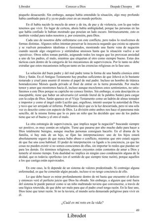 Librodot                             Conocer a Dios                     Deepak Choopra       49

pequeño desacuerdo. Sin embargo, aunque había entendido la situación, algo muy profundo
había cambiado para él y ya no pudo creer en un mundo perfecto.
      En él había nacido la mezcla de amor y de ira, de paz y de violencia, con la que todos
tenemos que vivir. En lugar de certeza, ahora había ambigüedad, porque las personas en las
que había confiado le habían mostrado que poseían un lado oscuro. Intrínsecamente, esto es
también verdad para todos nosotros y, por extensión, para Dios.
      Cada uno de nosotros debe enfrentarse con este conflicto, pero todos lo resolvemos de
formas distintas. Algunos niños intentan preservar la inocencia negando que exista su opuesto
y se vuelven pensadores idealistas e ilusionados, mostrando una fuerte vena de negación
cuando sucede algo «negativo» y sintiéndose ansiosos hasta que la situación vuelve a ser
«positiva». Otros niños toman partido, asignando todos los rasgos que les provocan ansiedad
a uno de los padres, el malo, mientras que etiquetan al otro como siempre bueno. Estas dos
tácticas caen dentro de la categoría de los mecanismos de supervivencia. Por lo tanto no debe
extrañar que estos mecanismos influyan tanto en las creencias religiosas en la fase uno.

      La solución del buen padre y del mal padre toma la forma de una batalla cósmica entre
Dios y Satán. En el Antiguo Testamento hay pruebas suficientes de que Jehová es lo bastante
testarudo y cruel para asumir él mismo el papel de mal padre. Incluso un hombre de titánica
honradezcomo Moisés queda privado al final de entrar en la tierra prometida. Por mucho
temor y amor que mostremos hacia él, incluso aunque mezclemos estos sentimientos, no satis-
faremos a este Dios porque su capricho no conoce límites. Sin embargo, si esta descripción es
inaceptable, tiene que haber un adversario (el sentido literal de la palabra Satán) para cargar
con la culpa de Dios. Satán aparece en el Viejo Testamento como un ladrón de almas tentador
e impostor y como el ángel caído Lucifer que, orgulloso, intentó usurpar la autoridad de Dios
y tuvo que ser arrojado al infierno. Podríamos decir que es la luz descarriada, pero ni una sola
vez es descrito como con aspecto de Dios. La división entre ambos nos hace el panorama más
sencillo, dé la misma forma que lo es para un niño que ha decidido que uno de los padres
tiene que ser el bueno y el otro el malo.

      La otra estrategia de supervivencia, que implica negar la negación''' buscando siempre
ser positivo, es muy común en religión. Tiene que pasarse por alto mucho daño para hacer a
Dios totalmente benigno, aunque muchas personas consiguen hacerlo. En el drama de la
familia, si hay más de un hijo, se fijan las interpretaciones: uno de los hijos estará
absolutamente seguro de que nunca hubo abuso o conflicto, mientras que otro estará seguro
de que fue una cosa habitual. El poder de interpretación va ligado a la conciencia, ya que las
cosas no pueden existir si no somos conscientes de ellas, sin importar lo reales que puedan ser
para los demás. En términos religiosos, algunos creyentes están contentos de amar a Dios y
temerle al mismo tiempo. Esta dualidad no implica en ningún caso condenación alguna de la
deidad, que es todavía «perfecta» (en el sentido de que siempre tiene razón), porque aquellos
a los que castiga están equivocados.

     En este caso, la fe depende de un sistema de valores predestinado. Si contraigo alguna
enfermedad, es que he cometido algún pecado, incluso si no tengo conciencia de ello.
      Lo que debo hacer es mirar profundamente dentro de mí hasta que encuentre el defecto
y entonces veré el perfecto juicio que Dios ha obrado. Sin embargo, a alguien que esté fuera
del sistema le puede parecer como si un niño maltratado tuviera que convencerse, a través de
una lógica retorcida, de que debe ser malo para que el padre cruel tenga razón. En la fase uno,
Dios tiene que tener razón. Si no la tuviera, el mundo sería demasiado peligroso para vivir en
él.

                                 ¿Cuál es mi reto en la vida?

                                                                                             49
                                      Librodot
 