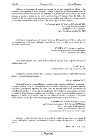 Librodot                             Conocer a Dios                     Deepak Choopra       5

      «Chopra ha bendecido al mundo propagando la luz del conocimiento védico y las
enseñanzas intemporales de la no dualidad. Vedanta ha inspirado y transformado las vidas de
los buscadores durante miles de años. Sin embargo, cada generación necesita una voz que pueda
articular la sabiduría antigua en un marco contemporáneo. El doctor Chopra ha dado a los
buscadores del autoconocimiento un mapa de carreteras claro y científico para que entendamos
y nos demos cuenta de la realidad definitiva. Le felicito por su brillante trabajo.»
                                           Su Santidad VASUDEVANAND SARASWATI,
                                                             del Centro Mundial Jyortimath
                                                               fundado por Adi Shankara
                                                        (sabio filósofo de la India, 686-718)



      «Se trata de una exploración profunda y accesible de la experiencia de Dios, incluyendo
su entendimiento en términos biológicos y científicos. Conocer a Dios es, al mismo tiempo,
fascinante y edificante.»
                                                       ANDREW WEB, doctor en medicina y
                                                   director del programa de medicina integral
                                                                  de la Universidad de Arizona



     «Uno de los mejores libros jamás escritos sobre un tema en el que se piensa más que en
cualquier otra cosa.»
                                                                             LARRY KING,
                                                   presentador de Larry King en directo, CNN

      «Deepak Chopra, renombrado físico y autor, es indudablemente uno de los filósofos más
lúcidos e inspirados de nuestros días.»

                                                                      MIJAIL GORBACHOV
      «Deepak Chopra ha conseguido hacer en nuestros días una síntesis brillante, académica y
al mismo tiempo lírica de neurociencia, física cuántica, reminiscencia personal, Oriente,
Occidente y pensamiento espiritual. La nueva teoría del doctor Chopra de los siete niveles del
entendimiento de Dios es hoy en día extremadamente relevante para la transformación continua
en medicina, desde el antiguo paradigma sin alma, hasta el nuevo con espiritualidad y emociones
ocupando el centro de la escena. Esto será la Biblia de la nueva medicina, la medicina
científicamente precisa que sustituirá al antiguo pensamiento reduccionista moribundo.»

                                                  CANDACE B. PERTH, doctor en filosofía,
                                        profesor de investigaciones de la Facultad de Medicina
                                                            de la Universidad de Georgetown,
                                                           y autor de Moléculas de emoción:
                                              La ciencia detrás de la medicina mente-cuerpo


     «Conocer a Dios debería estar en la mesilla de noche de todo aquel que busque la
Verdad y el Espíritu. Más aún, debería llevarlo siempre consigo mientras realiza el viaje de su
alma.»

                                                                     SHIRLEY MACLAINE,
                                                                                             5
                                      Librodot
 