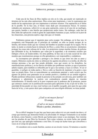 Librodot                             Conocer a Dios                      Deepak Choopra       50

                               Sobrevivir, proteger y mantener.



       Cada una de las fases de Dios implica un reto en la vida, que puede ser expresado en
términos de las más altas aspiraciones. Dios existe para inspirarnos, y esto lo expresamos por
medio de las aspiraciones que nos imponemos a nosotros mismos. Una aspiración es el límite
de lo posible. En la fase uno, el límite viene dado por circunstancias físicas. Si estamos
rodeados por amenazas, sobrevivir es una gran aspiración, como en el caso de un naufragio,
una guerra, hambre o una familia que proporcione malos tratos. Sin embargo, cada fase de
Dios debe dar aplicación a toda la gama de capacidades humanas ya que, incluso en la peor de
las situaciones, una persona aspira a algo más que a ir tirando.

      Podríamos pensar que el siguiente paso sería escapar. Sin embargo, en la fase uno, la
escapatoria está bloqueada por el principio de realidad; un niño no puede escapar de su
familia, del mismo modo que las víctimas del hambre no pueden escapar de la sequía. Por lo
tanto, la mente se orienta hacia la imitación de Dios y, como Dios es un protector, intentamos
proteger las cosas más valiosas de la vida. Los protectores toman muchas formas, de policías
que defienden la ley, de bomberos que velan por la seguridad, o de asistentes sociales que
trabajan a favor, de losdesvalidos. En otras palabras, lá fase uno es la más social de los siete
mundos que examinaremos porque en ella aprendemos a ser responsables y cuidadosos.
      La recompensa por aprender a proteger a los demás es que éstos nos dan su amor y
respeto. Démonos cuenta de cómo se enfurecen los agentes de policía si se mofan, de ellos las
mismas personas a las que han jurado defender, cosa que ocurre en los disturbios, las
manifestaciones políticas y en los barrios divididos por problemas raciales ya que el protector
anhela respeto, pero también es inflexible por lo que a las normas y leyes se refiere. Al ser el
guardián, ve peligro en todas partes y lleva a cabo su función de mantener a la gente a raya
«por su propio bien». Esto es esencialmente un sentimiento paternal y suele ocurrir que los
agentes de policía sean paternales en un sentido positivo y también en un sentido negativo.
Pueden perdonar infracciones cuando la persona no ha actuado con alevosía, pero también son
propensos a administrar la justicia con contundencia cuando alguien no muestra
remordimiento. El desafío total es la peor respuesta que le podemos dar al protector, puesto
que entonces cuenta con la justificación necesaria para aplicarnos la ley al pie de la letra. La
autoridad divina puede ser muy cruel incluso con el pueblo escogido, pero para los que están
fuera de la ley, y esto quiere decir para cualquiera con una religión diferente, no tiene piedad.



                                   ¿Cuál es mi mayor fuerza?
                                         El coraje.
                                ¿Cuál es mi mayor obstáculo?
                                Miedo a perder, abandono.

      No es difícil imaginar lo que hay que hacer para sobrevivir en este mundo tan duro y el
coraje que tenemos que demostrar frente a la adversidad. El Antiguo Testamento es un mundo
de héroes, como Sansón y como David, que luchan para vencer a sus enemigos. Sus victorias
son las pruebas de que Dios les favorecía. Pero como veíamos, no existe lucha, por grande
que ésta sea, que apacigüe totalmente a este Dios. El coraje de luchar tiene que convertirse a
veces en el coraje de oponérsele.
     Al considerar esto a escala familiar, caemos en un círculo vicioso. Si tememos a nuestro

                                                                                              50
                                       Librodot
 