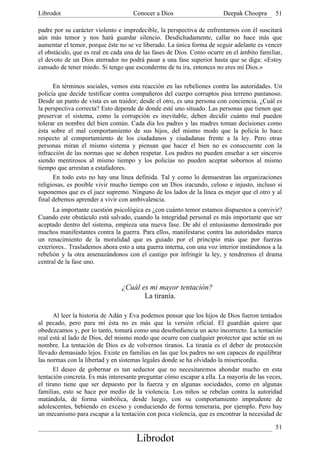 Librodot                             Conocer a Dios                     Deepak Choopra      51

padre por su carácter violento e impredecible, la perspectiva de enfrentarnos con él suscitará
aún más temor y nos hará guardar silencio. Desdichadamente, callar no hace más que
aumentar el temor, porque éste no se ve liberado. La única forma de seguir adelante es vencer
el obstáculo, que es real en cada una de las fases de Dios. Como ocurre en el ámbito familiar,
el devoto de un Dios aterrador no podrá pasar a una fase superior hasta que se diga: «Estoy
cansado de tener miedo. Si tengo que esconderme de tu ira, entonces no eres mi Dios.»

      En términos sociales, vemos esta reacción en las rebeliones contra las autoridades. Un
policía que decide testificar contra compañeros del cuerpo corruptos pisa terreno pantanoso.
Desde un punto de vista es un traidor; desde el otro, es una persona con conciencia. ¿Cuál es
la perspectiva correcta? Esto depende de donde esté uno situado. Las personas que tienen que
preservar el sistema, como la corrupción es inevitable, deben decidir cuánto mal pueden
tolerar en nombre del bien común. Cada día los padres y las madres toman decisiones como
ésta sobre el mal comportamiento de sus hijos, del mismo modo que la policía lo hace
respecto al comportamiento de los ciudadanos y ciudadanas frente a la ley. Pero otras
personas miran el mismo sistema y piensan que hacer el bien no es consecuente con la
infracción de las normas que se deben respetar. Los padres no pueden enseñar a ser sinceros
siendo mentirosos al mismo tiempo y los policías no pueden aceptar sobornos al mismo
tiempo que arrestan a estafadores.
      En todo esto no hay una línea definida. Tal y como lo demuestran las organizaciones
religiosas, es posible vivir mucho tiempo con un Dios iracundo, celoso e injusto, incluso si
suponemos que es el juez supremo. Ninguno de los lados de la línea es mejor que el otro y al
final debemos aprender a vivir con ambivalencia.
      La importante cuestión psicológica es ¿con cuánto temor estamos dispuestos a convivir?
Cuando este obstáculo está salvado, cuando la integridad personal es más importante que ser
aceptado dentro del sistema, empieza una nueva fase. De ahí el entusiasmo demostrado por
muchos manifestantes contra la guerra. Para ellos, manifestarse contra las autoridades marca
un renacimiento de la moralidad que es guiado por el principio más que por fuerzas
exteriores.. Traslademos ahora esto a una guerra interna, con una voz interior instándonos a la
rebelión y la otra amenazándonos con el castigo por infringir la ley, y tendremos el drama
central de la fase uno.



                                ¿Cuál es mi mayor tentación?
                                       La tiranía.

      Al leer la historia de Adán y Eva podemos pensar que los hijos de Dios fueron tentados
al pecado, pero para mí ésta no es más que la versión oficial. El guardián quiere que
obedezcamos y, por lo tanto, tomará como una desobediencia un acto incorrecto. La tentación
real está al lado de Dios, del mismo modo que ocurre con cualquier protector que actúe en su
nombre. La tentación de Dios es de volvernos tiranos. La tiranía es el deber de protección
llevado demasiado lejos. Existe en familias en las que los padres no son capaces de equilibrar
las normas con la libertad y en sistemas legales donde se ha olvidado la misericordia.
      El deseo de gobernar es tan seductor que no necesitaremos ahondar mucho en esta
tentación concreta. Es más interesante preguntar cómo escapar a ella. La mayoría de las veces,
el tirano tiene que ser depuesto por la fuerza y en algunas sociedades, como en algunas
familias, esto se hace por medio de la violencia. Los niños se rebelan contra la autoridad
matándola, de forma simbólica, desde luego, con su comportamiento imprudente de
adolescentes, bebiendo en exceso y conduciendo de forma temeraria, por ejemplo. Pero hay
un mecanismo para escapar a la tentación con poca violencia, que es encontrar la necesidad de

                                                                                            51
                                      Librodot
 