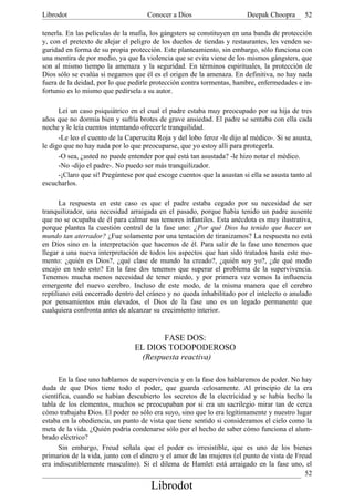 Librodot                             Conocer a Dios                      Deepak Choopra       52

tenerla. En las películas de la mafia, los gángsters se constituyen en una banda de protección
y, con el pretexto de alejar el peligro de los dueños de tiendas y restaurantes, les venden se-
guridad en forma de su propia protección. Este planteamiento, sin embargo, sólo funciona con
una mentira de por medio, ya que la violencia que se evita viene de los mismos gángsters, que
son al mismo tiempo la amenaza y la seguridad. En términos espirituales, la protección de
Dios sólo se evalúa si negamos que él es el origen de la amenaza. En definitiva, no hay nada
fuera de la deidad, por lo que pedirle protección contra tormentas, hambre, enfermedades e in-
fortunio es lo mismo que pedírsela a su autor.

      Leí un caso psiquiátrico en el cual el padre estaba muy preocupado por su hija de tres
años que no dormía bien y sufría brotes de grave ansiedad. El padre se sentaba con ella cada
noche y le leía cuentos intentando ofrecerle tranquilidad.
      -Le leo el cuento de la Caperucita Roja y del lobo feroz -le dijo al médico-. Si se asusta,
le digo que no hay nada por lo que preocuparse, que yo estoy allí para protegerla.
      -O sea, ¿usted no puede entender por qué está tan asustada? -le hizo notar el médico.
      -No -dijo el padre-. No puedo ser más tranquilizador.
      -¡Claro que sí! Pregúntese por qué escoge cuentos que la asustan si ella se asusta tanto al
escucharlos.

       La respuesta en este caso es que el padre estaba cegado por su necesidad de ser
tranquilizador, una necesidad arraigada en el pasado, porque había tenido un padre ausente
que no se ocupaba de él para calmar sus temores infantiles. Esta anécdota es muy ilustrativa,
porque plantea la cuestión central de la fase uno: ¿Por qué Dios ha tenido que hacer un
mundo tan aterrador? ¿Fue solamente por una tentación de tiranizamos? La respuesta no está
en Dios sino en la interpretación que hacemos de él. Para salir de la fase uno tenemos que
llegar a una nueva interpretación de todos los aspectos que han sido tratados hasta este mo-
mento: ¿quién es Dios?, ¿qué clase de mundo ha creado?, ¿quién soy yo?, ¿de qué modo
encajo en todo esto? En la fase dos tenemos que superar el problema de la supervivencia.
Tenemos mucha menos necesidad de tener miedo, y por primera vez vemos la influencia
emergente del nuevo cerebro. Incluso de este modo, de la misma manera que el cerebro
reptiliano está encerrado dentro del cráneo y no queda inhabilitado por el intelecto o anulado
por pensamientos más elevados, el Dios de la fase uno es un legado permanente que
cualquiera confronta antes de alcanzar su crecimiento interior.


                                         FASE DOS:
                                 EL DIOS TODOPODEROSO
                                   (Respuesta reactiva)

      En la fase uno hablamos de supervivencia y en la fase dos hablaremos de poder. No hay
duda de que Dios tiene todo el poder, que guarda celosamente. Al principio de la era
científica, cuando se habían descubierto los secretos de la electricidad y se había hecho la
tabla de los elementos, muchos se preocupaban por si era un sacrilegio mirar tan de cerca
cómo trabajaba Dios. El poder no sólo era suyo, sino que lo era legítimamente y nuestro lugar
estaba en la obediencia, un punto de vista que tiene sentido si consideramos el cielo como la
meta de la vida. ¿Quién podría condenarse sólo por el hecho de saber cómo funciona el alum-
brado eléctrico?
      Sin embargo, Freud señala que el poder es irresistible, que es uno de los bienes
primarios de la vida, junto con el dinero y el amor de las mujeres (el punto de vista de Freud
era indiscutiblemente masculino). Si el dilema de Hamlet está arraigado en la fase uno, el
                                                                                            52
                                       Librodot
 