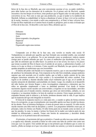 Librodot                             Conocer a Dios                     Deepak Choopra       53

héroe de la fase dos es Macbeth, que cree conveniente asesinar al rey, su padre simbólico,
pero debe luchar con los demonios de la ambición. En el primer acto de Macbeth, cuando
encuentra a las tres brujas en un brezo, éstas predicen que le llegará cada vez más poder, hasta
convertirse en rey. Pero esto es más que una predicción, ya que el poder es la maldición de
Macbeth. Inflama su culpabilidad, le fuerza a abandonar el amor, le hace vivir en las sombras
de la noche, insomne y con miedo a sufrir una conspiración y, al final, le hace volverse loco.
El tipo de Dios implicado en el camino hacia el poder es peligroso, pero es más civilizado que
el Dios de la fase uno. Al describir a este nuevo Dios, diríamos que es:


     Soberano
     Omnipotente
     Justo
     Quien responde a las plegarias
     Imparcial
     Racional
     Organizado según unas normas


      Comparado con el Dios de la fase uno, esta versión es mucho más social. El
Todopoderoso es adorado por aquellos que han formado una sociedad estable, una sociedad
que necesita leyes y un gobierno. No es tan testarudo como su predecesor; todavía reparte
castigo pero se puede entender por qué. Es como el malhechor que desobedece la ley, cosa
que sabe de antemano que no debe hacer. La justicia no es tan severa; los reyes y los jueces
que toman su poder de Dios lo hacen con el sentido de ser justos, y administran el poder, o al
menos es lo que se dicen a sí mismos. Como sucedió con Macbeth, los que ejercen el poder
quedan atrapados en ambiciones que son irresistibles.
      El drama del poder está basado en la respuesta reactiva, que es una necesidad biológica
de satisfacer las demandas del ego. Esta respuesta no ha sido bien estudiada, aunque podemos
suponer que está asociada con el cerebro medio, que se halla a medio camino de las más
antiguas estructuras animales del viejo cerebro y la racionalidad del córtex cerebral. Esta
región es de sombras y durante décadas nadie creyó realmente que el ego, en el sentido de
nuestra sensación de identidad y personalidad, era innato. Luego, los estudios en el desarrollo
del niño hechos por Jerome Kagan y otros investigadores empezaron a demostrar que los
niños no aprenden simplemente a tener su identidad personal. Casi desde el mismo
nacimiento algunos recién nacidos son extrovertidos y exigentes en sus necesidades, atrevidos
y curiosos para con el mundo exterior, mientras que otros son introvertidos, callados, no son
exigentes y se muestran tímidos a la hora de explorar su entorno. Estos rasgos persisten y se
expanden durante toda la infancia y, de hecho, perduran durante toda la vida, lo que implica
que la respuesta del ego está integrada en nosotros.
      El lema de la respuesta reactiva es «más para mí», y cuando se aplica de forma extrema
lleva a la corrupción, ya que eventualmente este insaciable apetito nos hace invadir los deseos
de los demás. Pero en términos biológicos, el ansia de poseer más es esencial. Un niño recién
nacido muestra una falta total de disciplina y control. Los psiquiatras Infantiles creen que, al
principio, todos los límites son fluidos. El niño forma parte de un mundo como un útero en el
que las paredes, la cuna, la manta e incluso los brazos de la madre son todavía parte de una
entidad no diferenciada y amorfa. Tomar este borrón de sensaciones y descubrir dónde
empieza el yo es la primera tarea del crecimiento.
      Al principio, el nacimiento del ego es primitivo. Cuando un niño toca una estufa caliente
y se aparta muy alterado, recuerda el dolor no sólo como una falta de confort sino como una
cosa que «yo» no quiero. Este sentido del ego es tan primario que olvidamos que es como no
tenerlo. ¿Hubo un tiempo en el que veía cómo mi madre me sonreía y yo tenía la sensación de
                                                                                             53
                                      Librodot
 
